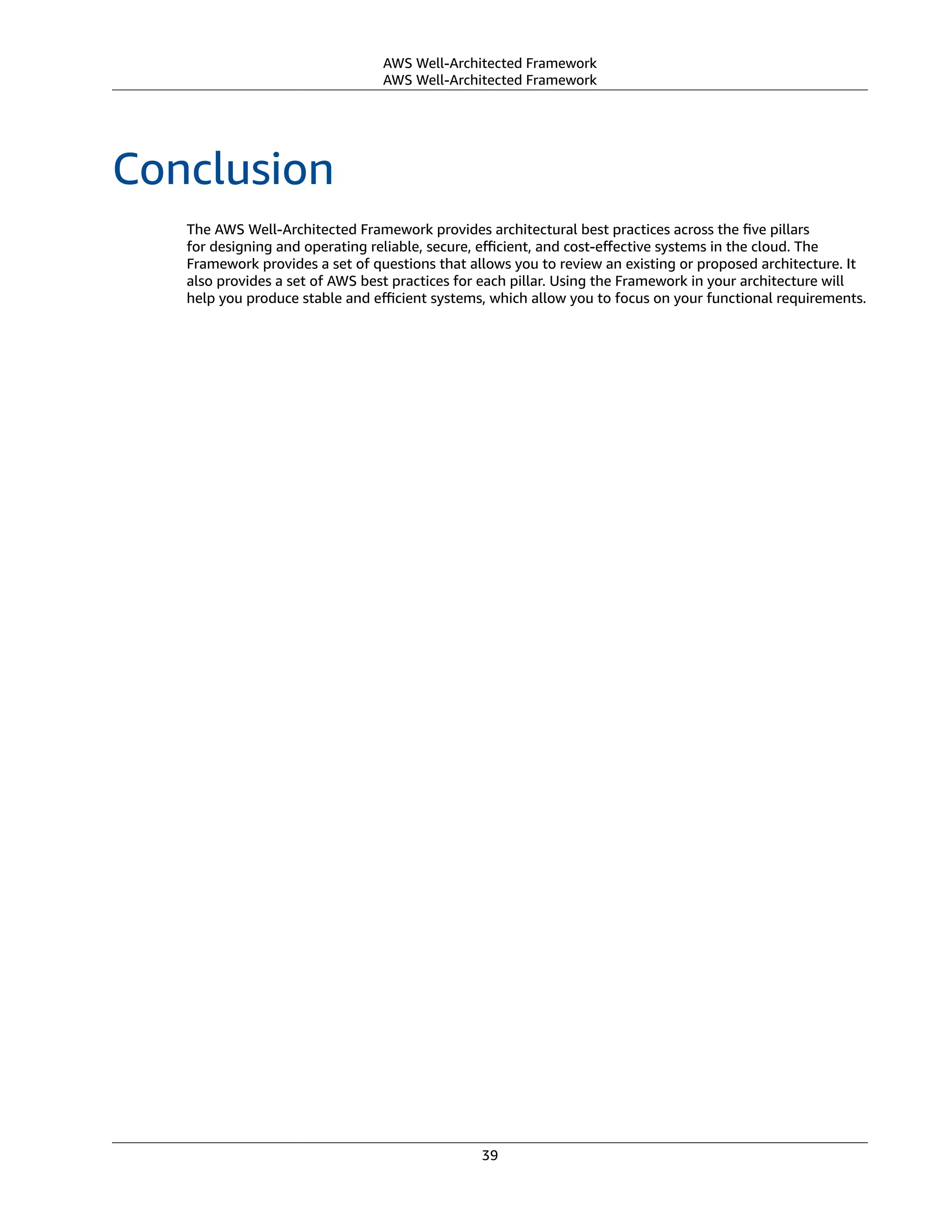 AWS Well-Architected Framework
AWS Well-Architected Framework
Conclusion
The AWS Well-Architected Framework provides architectural best practices across the ﬁve pillars
for designing and operating reliable, secure, eﬃcient, and cost-eﬀective systems in the cloud. The
Framework provides a set of questions that allows you to review an existing or proposed architecture. It
also provides a set of AWS best practices for each pillar. Using the Framework in your architecture will
help you produce stable and eﬃcient systems, which allow you to focus on your functional requirements.
39
 