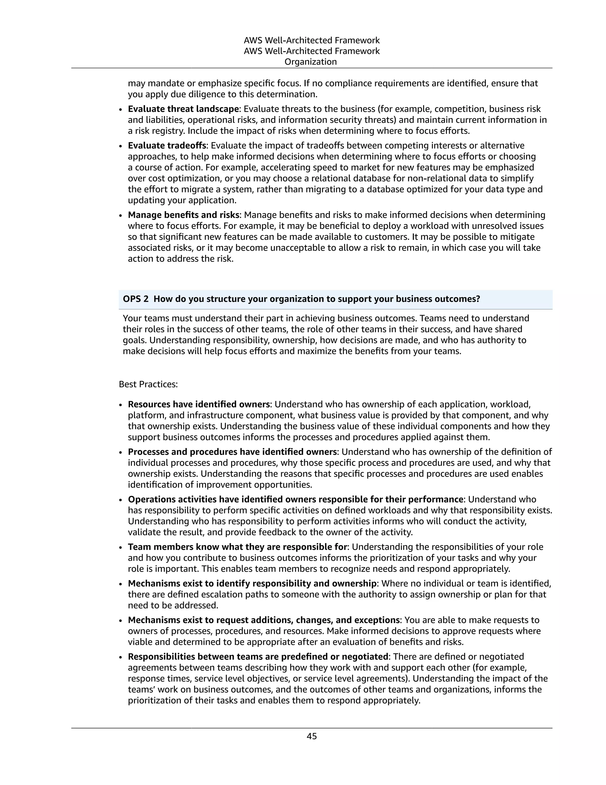 AWS Well-Architected Framework
AWS Well-Architected Framework
Organization
may mandate or emphasize speciﬁc focus. If no compliance requirements are identiﬁed, ensure that
you apply due diligence to this determination.
• Evaluate threat landscape: Evaluate threats to the business (for example, competition, business risk
and liabilities, operational risks, and information security threats) and maintain current information in
a risk registry. Include the impact of risks when determining where to focus eﬀorts.
• Evaluate tradeoﬀs: Evaluate the impact of tradeoﬀs between competing interests or alternative
approaches, to help make informed decisions when determining where to focus eﬀorts or choosing
a course of action. For example, accelerating speed to market for new features may be emphasized
over cost optimization, or you may choose a relational database for non-relational data to simplify
the eﬀort to migrate a system, rather than migrating to a database optimized for your data type and
updating your application.
• Manage beneﬁts and risks: Manage beneﬁts and risks to make informed decisions when determining
where to focus eﬀorts. For example, it may be beneﬁcial to deploy a workload with unresolved issues
so that signiﬁcant new features can be made available to customers. It may be possible to mitigate
associated risks, or it may become unacceptable to allow a risk to remain, in which case you will take
action to address the risk.
OPS 2  How do you structure your organization to support your business outcomes?
Your teams must understand their part in achieving business outcomes. Teams need to understand
their roles in the success of other teams, the role of other teams in their success, and have shared
goals. Understanding responsibility, ownership, how decisions are made, and who has authority to
make decisions will help focus eﬀorts and maximize the beneﬁts from your teams.
Best Practices:
• Resources have identiﬁed owners: Understand who has ownership of each application, workload,
platform, and infrastructure component, what business value is provided by that component, and why
that ownership exists. Understanding the business value of these individual components and how they
support business outcomes informs the processes and procedures applied against them.
• Processes and procedures have identiﬁed owners: Understand who has ownership of the deﬁnition of
individual processes and procedures, why those speciﬁc process and procedures are used, and why that
ownership exists. Understanding the reasons that speciﬁc processes and procedures are used enables
identiﬁcation of improvement opportunities.
• Operations activities have identiﬁed owners responsible for their performance: Understand who
has responsibility to perform speciﬁc activities on deﬁned workloads and why that responsibility exists.
Understanding who has responsibility to perform activities informs who will conduct the activity,
validate the result, and provide feedback to the owner of the activity.
• Team members know what they are responsible for: Understanding the responsibilities of your role
and how you contribute to business outcomes informs the prioritization of your tasks and why your
role is important. This enables team members to recognize needs and respond appropriately.
• Mechanisms exist to identify responsibility and ownership: Where no individual or team is identiﬁed,
there are deﬁned escalation paths to someone with the authority to assign ownership or plan for that
need to be addressed.
• Mechanisms exist to request additions, changes, and exceptions: You are able to make requests to
owners of processes, procedures, and resources. Make informed decisions to approve requests where
viable and determined to be appropriate after an evaluation of beneﬁts and risks.
• Responsibilities between teams are predeﬁned or negotiated: There are deﬁned or negotiated
agreements between teams describing how they work with and support each other (for example,
response times, service level objectives, or service level agreements). Understanding the impact of the
teams’ work on business outcomes, and the outcomes of other teams and organizations, informs the
prioritization of their tasks and enables them to respond appropriately.
45
 