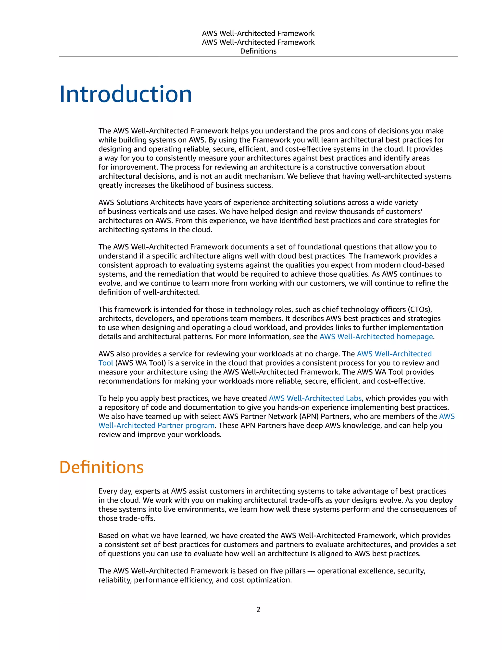 AWS Well-Architected Framework
AWS Well-Architected Framework
Deﬁnitions
Introduction
The AWS Well-Architected Framework helps you understand the pros and cons of decisions you make
while building systems on AWS. By using the Framework you will learn architectural best practices for
designing and operating reliable, secure, eﬃcient, and cost-eﬀective systems in the cloud. It provides
a way for you to consistently measure your architectures against best practices and identify areas
for improvement. The process for reviewing an architecture is a constructive conversation about
architectural decisions, and is not an audit mechanism. We believe that having well-architected systems
greatly increases the likelihood of business success.
AWS Solutions Architects have years of experience architecting solutions across a wide variety
of business verticals and use cases. We have helped design and review thousands of customers’
architectures on AWS. From this experience, we have identiﬁed best practices and core strategies for
architecting systems in the cloud.
The AWS Well-Architected Framework documents a set of foundational questions that allow you to
understand if a speciﬁc architecture aligns well with cloud best practices. The framework provides a
consistent approach to evaluating systems against the qualities you expect from modern cloud-based
systems, and the remediation that would be required to achieve those qualities. As AWS continues to
evolve, and we continue to learn more from working with our customers, we will continue to reﬁne the
deﬁnition of well-architected.
This framework is intended for those in technology roles, such as chief technology oﬃcers (CTOs),
architects, developers, and operations team members. It describes AWS best practices and strategies
to use when designing and operating a cloud workload, and provides links to further implementation
details and architectural patterns. For more information, see the AWS Well-Architected homepage.
AWS also provides a service for reviewing your workloads at no charge. The AWS Well-Architected
Tool (AWS WA Tool) is a service in the cloud that provides a consistent process for you to review and
measure your architecture using the AWS Well-Architected Framework. The AWS WA Tool provides
recommendations for making your workloads more reliable, secure, eﬃcient, and cost-eﬀective.
To help you apply best practices, we have created AWS Well-Architected Labs, which provides you with
a repository of code and documentation to give you hands-on experience implementing best practices.
We also have teamed up with select AWS Partner Network (APN) Partners, who are members of the AWS
Well-Architected Partner program. These APN Partners have deep AWS knowledge, and can help you
review and improve your workloads.
Deﬁnitions
Every day, experts at AWS assist customers in architecting systems to take advantage of best practices
in the cloud. We work with you on making architectural trade-oﬀs as your designs evolve. As you deploy
these systems into live environments, we learn how well these systems perform and the consequences of
those trade-oﬀs.
Based on what we have learned, we have created the AWS Well-Architected Framework, which provides
a consistent set of best practices for customers and partners to evaluate architectures, and provides a set
of questions you can use to evaluate how well an architecture is aligned to AWS best practices.
The AWS Well-Architected Framework is based on ﬁve pillars — operational excellence, security,
reliability, performance eﬃciency, and cost optimization.
2
 