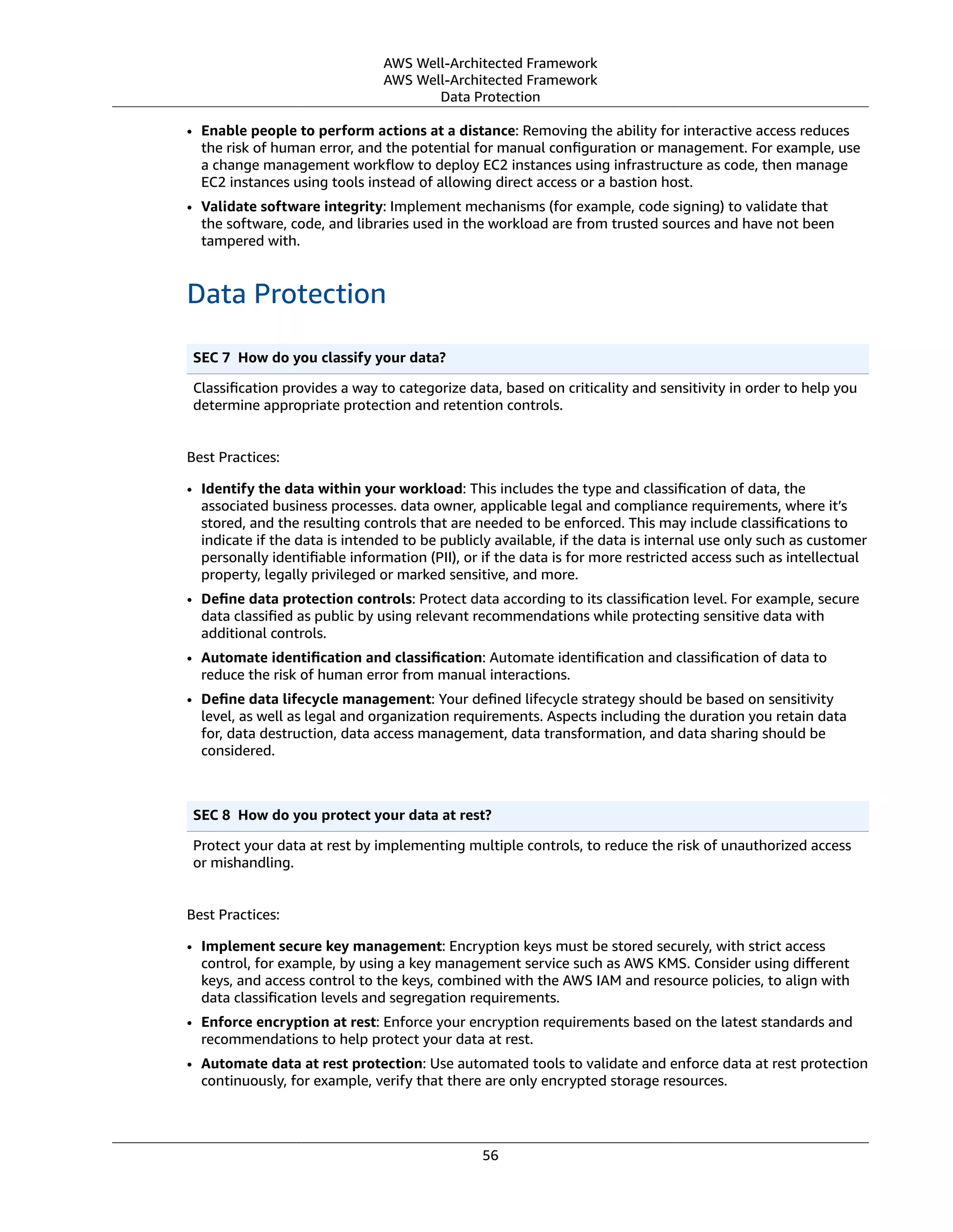 AWS Well-Architected Framework
AWS Well-Architected Framework
Data Protection
• Enable people to perform actions at a distance: Removing the ability for interactive access reduces
the risk of human error, and the potential for manual conﬁguration or management. For example, use
a change management workﬂow to deploy EC2 instances using infrastructure as code, then manage
EC2 instances using tools instead of allowing direct access or a bastion host.
• Validate software integrity: Implement mechanisms (for example, code signing) to validate that
the software, code, and libraries used in the workload are from trusted sources and have not been
tampered with.
Data Protection
SEC 7  How do you classify your data?
Classiﬁcation provides a way to categorize data, based on criticality and sensitivity in order to help you
determine appropriate protection and retention controls.
Best Practices:
• Identify the data within your workload: This includes the type and classiﬁcation of data, the
associated business processes. data owner, applicable legal and compliance requirements, where it’s
stored, and the resulting controls that are needed to be enforced. This may include classiﬁcations to
indicate if the data is intended to be publicly available, if the data is internal use only such as customer
personally identiﬁable information (PII), or if the data is for more restricted access such as intellectual
property, legally privileged or marked sensitive, and more.
• Deﬁne data protection controls: Protect data according to its classiﬁcation level. For example, secure
data classiﬁed as public by using relevant recommendations while protecting sensitive data with
additional controls.
• Automate identiﬁcation and classiﬁcation: Automate identiﬁcation and classiﬁcation of data to
reduce the risk of human error from manual interactions.
• Deﬁne data lifecycle management: Your deﬁned lifecycle strategy should be based on sensitivity
level, as well as legal and organization requirements. Aspects including the duration you retain data
for, data destruction, data access management, data transformation, and data sharing should be
considered.
SEC 8  How do you protect your data at rest?
Protect your data at rest by implementing multiple controls, to reduce the risk of unauthorized access
or mishandling.
Best Practices:
• Implement secure key management: Encryption keys must be stored securely, with strict access
control, for example, by using a key management service such as AWS KMS. Consider using diﬀerent
keys, and access control to the keys, combined with the AWS IAM and resource policies, to align with
data classiﬁcation levels and segregation requirements.
• Enforce encryption at rest: Enforce your encryption requirements based on the latest standards and
recommendations to help protect your data at rest.
• Automate data at rest protection: Use automated tools to validate and enforce data at rest protection
continuously, for example, verify that there are only encrypted storage resources.
56
 
