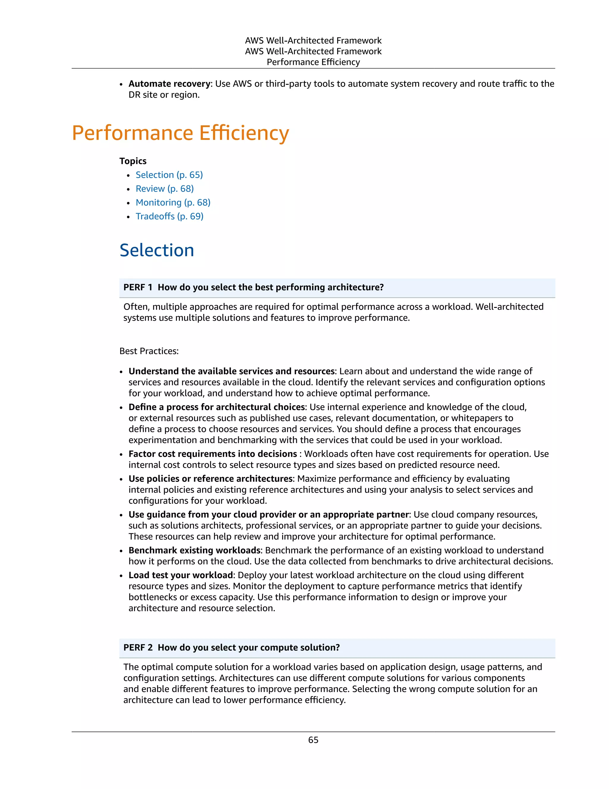 AWS Well-Architected Framework
AWS Well-Architected Framework
Performance Eﬃciency
• Automate recovery: Use AWS or third-party tools to automate system recovery and route traﬃc to the
DR site or region.
Performance Eﬃciency
Topics
• Selection (p. 65)
• Review (p. 68)
• Monitoring (p. 68)
• Tradeoﬀs (p. 69)
Selection
PERF 1  How do you select the best performing architecture?
Often, multiple approaches are required for optimal performance across a workload. Well-architected
systems use multiple solutions and features to improve performance.
Best Practices:
• Understand the available services and resources: Learn about and understand the wide range of
services and resources available in the cloud. Identify the relevant services and conﬁguration options
for your workload, and understand how to achieve optimal performance.
• Deﬁne a process for architectural choices: Use internal experience and knowledge of the cloud,
or external resources such as published use cases, relevant documentation, or whitepapers to
deﬁne a process to choose resources and services. You should deﬁne a process that encourages
experimentation and benchmarking with the services that could be used in your workload.
• Factor cost requirements into decisions : Workloads often have cost requirements for operation. Use
internal cost controls to select resource types and sizes based on predicted resource need.
• Use policies or reference architectures: Maximize performance and eﬃciency by evaluating
internal policies and existing reference architectures and using your analysis to select services and
conﬁgurations for your workload.
• Use guidance from your cloud provider or an appropriate partner: Use cloud company resources,
such as solutions architects, professional services, or an appropriate partner to guide your decisions.
These resources can help review and improve your architecture for optimal performance.
• Benchmark existing workloads: Benchmark the performance of an existing workload to understand
how it performs on the cloud. Use the data collected from benchmarks to drive architectural decisions.
• Load test your workload: Deploy your latest workload architecture on the cloud using diﬀerent
resource types and sizes. Monitor the deployment to capture performance metrics that identify
bottlenecks or excess capacity. Use this performance information to design or improve your
architecture and resource selection.
PERF 2  How do you select your compute solution?
The optimal compute solution for a workload varies based on application design, usage patterns, and
conﬁguration settings. Architectures can use diﬀerent compute solutions for various components
and enable diﬀerent features to improve performance. Selecting the wrong compute solution for an
architecture can lead to lower performance eﬃciency.
65
 