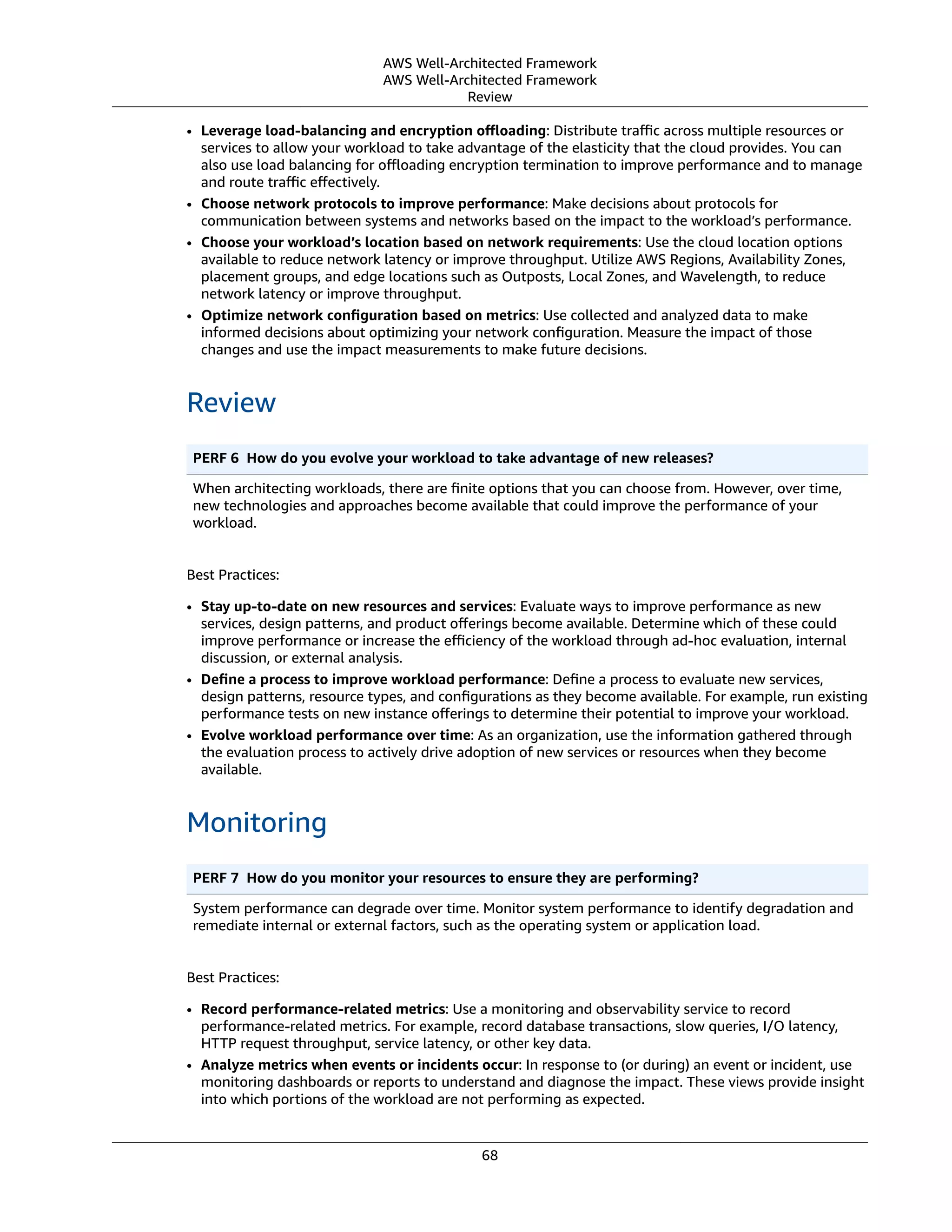 AWS Well-Architected Framework
AWS Well-Architected Framework
Review
• Leverage load-balancing and encryption oﬄoading: Distribute traﬃc across multiple resources or
services to allow your workload to take advantage of the elasticity that the cloud provides. You can
also use load balancing for oﬄoading encryption termination to improve performance and to manage
and route traﬃc eﬀectively.
• Choose network protocols to improve performance: Make decisions about protocols for
communication between systems and networks based on the impact to the workload’s performance.
• Choose your workload’s location based on network requirements: Use the cloud location options
available to reduce network latency or improve throughput. Utilize AWS Regions, Availability Zones,
placement groups, and edge locations such as Outposts, Local Zones, and Wavelength, to reduce
network latency or improve throughput.
• Optimize network conﬁguration based on metrics: Use collected and analyzed data to make
informed decisions about optimizing your network conﬁguration. Measure the impact of those
changes and use the impact measurements to make future decisions.
Review
PERF 6  How do you evolve your workload to take advantage of new releases?
When architecting workloads, there are ﬁnite options that you can choose from. However, over time,
new technologies and approaches become available that could improve the performance of your
workload.
Best Practices:
• Stay up-to-date on new resources and services: Evaluate ways to improve performance as new
services, design patterns, and product oﬀerings become available. Determine which of these could
improve performance or increase the eﬃciency of the workload through ad-hoc evaluation, internal
discussion, or external analysis.
• Deﬁne a process to improve workload performance: Deﬁne a process to evaluate new services,
design patterns, resource types, and conﬁgurations as they become available. For example, run existing
performance tests on new instance oﬀerings to determine their potential to improve your workload.
• Evolve workload performance over time: As an organization, use the information gathered through
the evaluation process to actively drive adoption of new services or resources when they become
available.
Monitoring
PERF 7  How do you monitor your resources to ensure they are performing?
System performance can degrade over time. Monitor system performance to identify degradation and
remediate internal or external factors, such as the operating system or application load.
Best Practices:
• Record performance-related metrics: Use a monitoring and observability service to record
performance-related metrics. For example, record database transactions, slow queries, I/O latency,
HTTP request throughput, service latency, or other key data.
• Analyze metrics when events or incidents occur: In response to (or during) an event or incident, use
monitoring dashboards or reports to understand and diagnose the impact. These views provide insight
into which portions of the workload are not performing as expected.
68
 