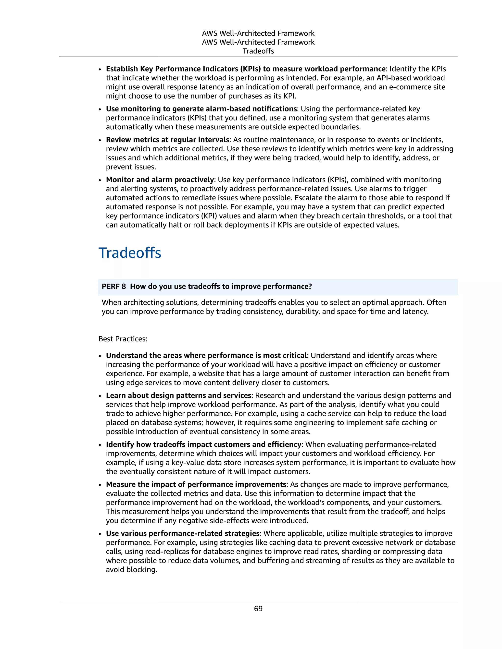 AWS Well-Architected Framework
AWS Well-Architected Framework
Tradeoﬀs
• Establish Key Performance Indicators (KPIs) to measure workload performance: Identify the KPIs
that indicate whether the workload is performing as intended. For example, an API-based workload
might use overall response latency as an indication of overall performance, and an e-commerce site
might choose to use the number of purchases as its KPI.
• Use monitoring to generate alarm-based notiﬁcations: Using the performance-related key
performance indicators (KPIs) that you deﬁned, use a monitoring system that generates alarms
automatically when these measurements are outside expected boundaries.
• Review metrics at regular intervals: As routine maintenance, or in response to events or incidents,
review which metrics are collected. Use these reviews to identify which metrics were key in addressing
issues and which additional metrics, if they were being tracked, would help to identify, address, or
prevent issues.
• Monitor and alarm proactively: Use key performance indicators (KPIs), combined with monitoring
and alerting systems, to proactively address performance-related issues. Use alarms to trigger
automated actions to remediate issues where possible. Escalate the alarm to those able to respond if
automated response is not possible. For example, you may have a system that can predict expected
key performance indicators (KPI) values and alarm when they breach certain thresholds, or a tool that
can automatically halt or roll back deployments if KPIs are outside of expected values.
Tradeoﬀs
PERF 8  How do you use tradeoﬀs to improve performance?
When architecting solutions, determining tradeoﬀs enables you to select an optimal approach. Often
you can improve performance by trading consistency, durability, and space for time and latency.
Best Practices:
• Understand the areas where performance is most critical: Understand and identify areas where
increasing the performance of your workload will have a positive impact on eﬃciency or customer
experience. For example, a website that has a large amount of customer interaction can beneﬁt from
using edge services to move content delivery closer to customers.
• Learn about design patterns and services: Research and understand the various design patterns and
services that help improve workload performance. As part of the analysis, identify what you could
trade to achieve higher performance. For example, using a cache service can help to reduce the load
placed on database systems; however, it requires some engineering to implement safe caching or
possible introduction of eventual consistency in some areas.
• Identify how tradeoﬀs impact customers and eﬃciency: When evaluating performance-related
improvements, determine which choices will impact your customers and workload eﬃciency. For
example, if using a key-value data store increases system performance, it is important to evaluate how
the eventually consistent nature of it will impact customers.
• Measure the impact of performance improvements: As changes are made to improve performance,
evaluate the collected metrics and data. Use this information to determine impact that the
performance improvement had on the workload, the workload’s components, and your customers.
This measurement helps you understand the improvements that result from the tradeoﬀ, and helps
you determine if any negative side-eﬀects were introduced.
• Use various performance-related strategies: Where applicable, utilize multiple strategies to improve
performance. For example, using strategies like caching data to prevent excessive network or database
calls, using read-replicas for database engines to improve read rates, sharding or compressing data
where possible to reduce data volumes, and buﬀering and streaming of results as they are available to
avoid blocking.
69
 