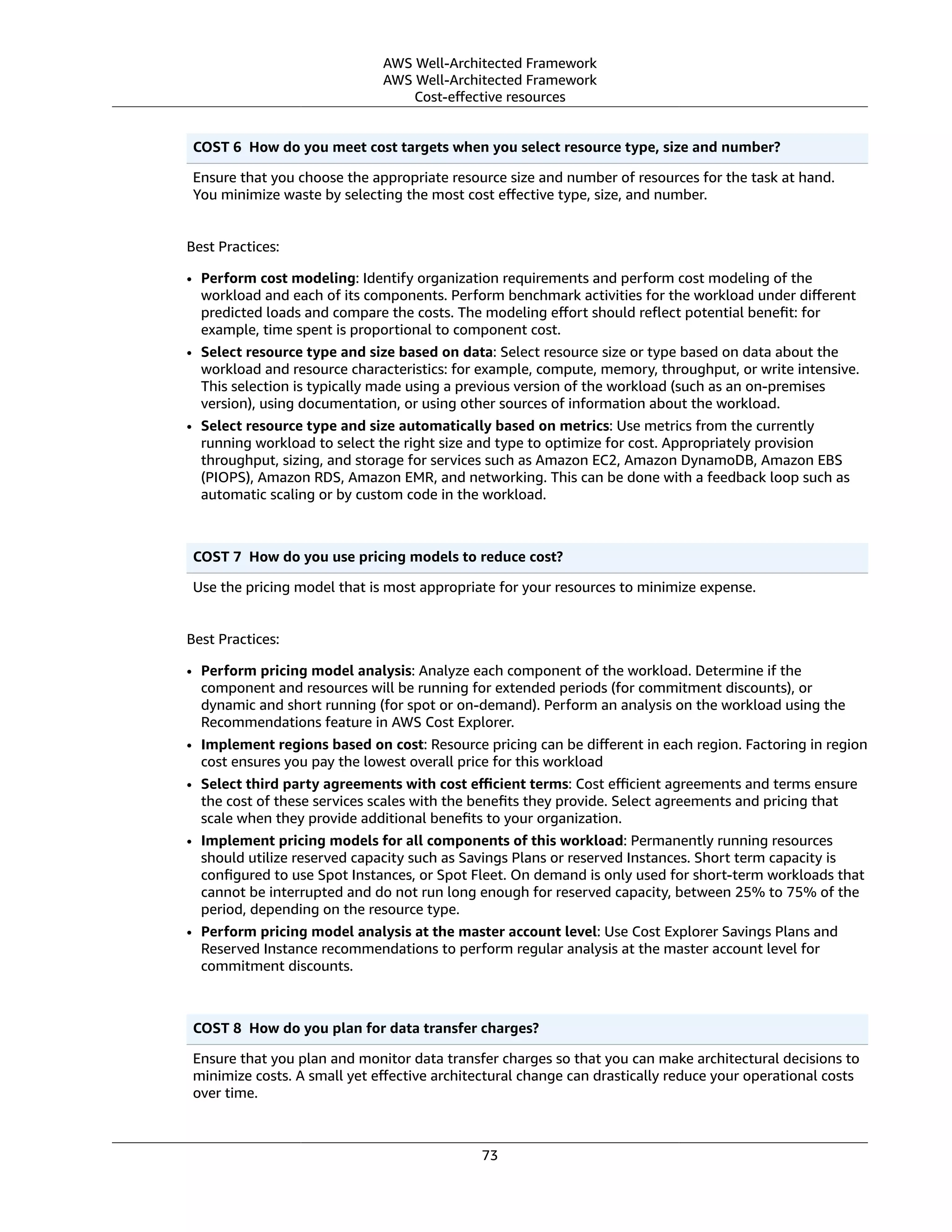 AWS Well-Architected Framework
AWS Well-Architected Framework
Cost-eﬀective resources
COST 6  How do you meet cost targets when you select resource type, size and number?
Ensure that you choose the appropriate resource size and number of resources for the task at hand.
You minimize waste by selecting the most cost eﬀective type, size, and number.
Best Practices:
• Perform cost modeling: Identify organization requirements and perform cost modeling of the
workload and each of its components. Perform benchmark activities for the workload under diﬀerent
predicted loads and compare the costs. The modeling eﬀort should reﬂect potential beneﬁt: for
example, time spent is proportional to component cost.
• Select resource type and size based on data: Select resource size or type based on data about the
workload and resource characteristics: for example, compute, memory, throughput, or write intensive.
This selection is typically made using a previous version of the workload (such as an on-premises
version), using documentation, or using other sources of information about the workload.
• Select resource type and size automatically based on metrics: Use metrics from the currently
running workload to select the right size and type to optimize for cost. Appropriately provision
throughput, sizing, and storage for services such as Amazon EC2, Amazon DynamoDB, Amazon EBS
(PIOPS), Amazon RDS, Amazon EMR, and networking. This can be done with a feedback loop such as
automatic scaling or by custom code in the workload.
COST 7  How do you use pricing models to reduce cost?
Use the pricing model that is most appropriate for your resources to minimize expense.
Best Practices:
• Perform pricing model analysis: Analyze each component of the workload. Determine if the
component and resources will be running for extended periods (for commitment discounts), or
dynamic and short running (for spot or on-demand). Perform an analysis on the workload using the
Recommendations feature in AWS Cost Explorer.
• Implement regions based on cost: Resource pricing can be diﬀerent in each region. Factoring in region
cost ensures you pay the lowest overall price for this workload
• Select third party agreements with cost eﬃcient terms: Cost eﬃcient agreements and terms ensure
the cost of these services scales with the beneﬁts they provide. Select agreements and pricing that
scale when they provide additional beneﬁts to your organization.
• Implement pricing models for all components of this workload: Permanently running resources
should utilize reserved capacity such as Savings Plans or reserved Instances. Short term capacity is
conﬁgured to use Spot Instances, or Spot Fleet. On demand is only used for short-term workloads that
cannot be interrupted and do not run long enough for reserved capacity, between 25% to 75% of the
period, depending on the resource type.
• Perform pricing model analysis at the master account level: Use Cost Explorer Savings Plans and
Reserved Instance recommendations to perform regular analysis at the master account level for
commitment discounts.
COST 8  How do you plan for data transfer charges?
Ensure that you plan and monitor data transfer charges so that you can make architectural decisions to
minimize costs. A small yet eﬀective architectural change can drastically reduce your operational costs
over time.
73
 