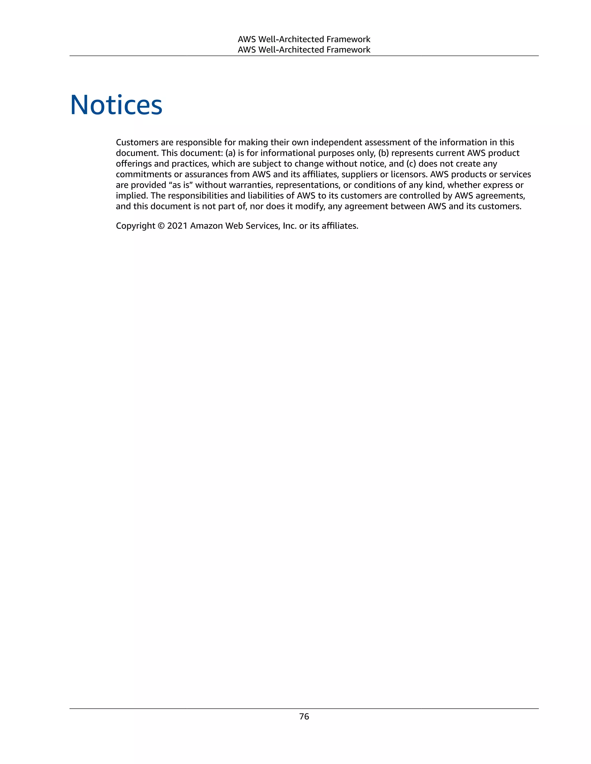 AWS Well-Architected Framework
AWS Well-Architected Framework
Notices
Customers are responsible for making their own independent assessment of the information in this
document. This document: (a) is for informational purposes only, (b) represents current AWS product
oﬀerings and practices, which are subject to change without notice, and (c) does not create any
commitments or assurances from AWS and its aﬃliates, suppliers or licensors. AWS products or services
are provided “as is” without warranties, representations, or conditions of any kind, whether express or
implied. The responsibilities and liabilities of AWS to its customers are controlled by AWS agreements,
and this document is not part of, nor does it modify, any agreement between AWS and its customers.
Copyright © 2021 Amazon Web Services, Inc. or its aﬃliates.
76
 