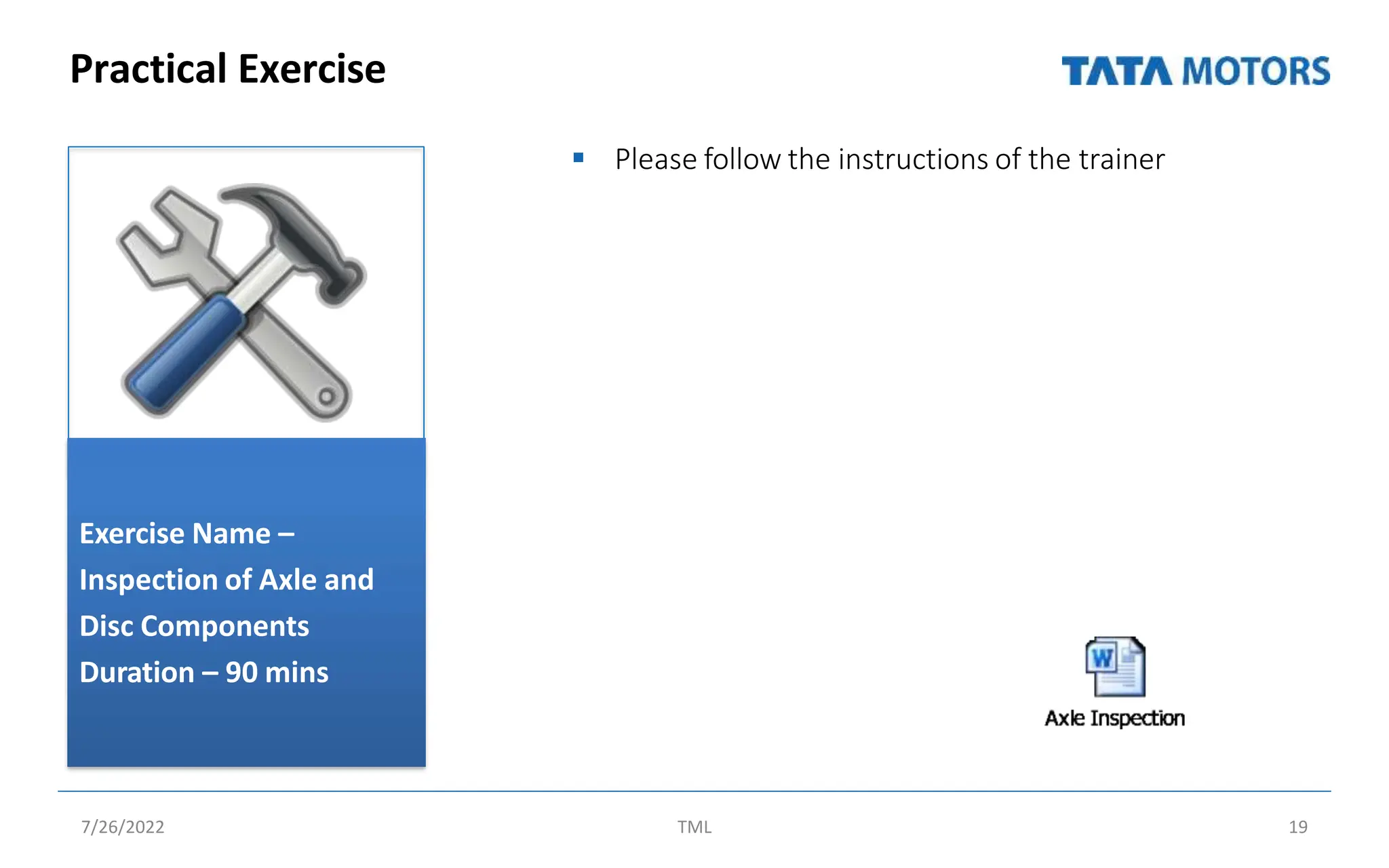 Practical Exercise
 Please follow the instructions of the trainer
Exercise Name –
Inspection of Axle and
Disc Components
Duration – 90 mins
7/26/2022 TML 19
 