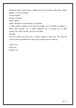 independent market research agency - MARG, Karvy has been rated as India’s Most Admired 
Registrar on various parameters: - 
Overall Excellence. 
Handling of Volumes 
Timely Dispatch 
Quality Management and Technological Up gradation. 
A SEBI Category 1 Registrar, So far, Karvy has handled over 675 ISSUES as Registrars to 
public issues processed over 52 million applications and is servicing over 16 million 
investors from various locations spread over 205 clients. 
10. Loan: 
Karvy has recently started this service at selected branches of metro cities. This service has 
not been started in Saurashtra-Koch region. Karvy provides loans for following. 
Page | 16 
Vehicle Loan 
Home Loan 
Personal Loan 
 