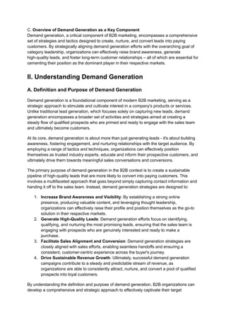 C. Overview of Demand Generation as a Key Component
Demand generation, a critical component of B2B marketing, encompasses a comprehensive
set of strategies and tactics designed to create, nurture, and convert leads into paying
customers. By strategically aligning demand generation efforts with the overarching goal of
category leadership, organizations can effectively raise brand awareness, generate
high-quality leads, and foster long-term customer relationships – all of which are essential for
cementing their position as the dominant player in their respective markets.
II. Understanding Demand Generation
A. Definition and Purpose of Demand Generation
Demand generation is a foundational component of modern B2B marketing, serving as a
strategic approach to stimulate and cultivate interest in a company's products or services.
Unlike traditional lead generation, which focuses solely on capturing new leads, demand
generation encompasses a broader set of activities and strategies aimed at creating a
steady flow of qualified prospects who are primed and ready to engage with the sales team
and ultimately become customers.
At its core, demand generation is about more than just generating leads - it's about building
awareness, fostering engagement, and nurturing relationships with the target audience. By
employing a range of tactics and techniques, organizations can effectively position
themselves as trusted industry experts, educate and inform their prospective customers, and
ultimately drive them towards meaningful sales conversations and conversions.
The primary purpose of demand generation in the B2B context is to create a sustainable
pipeline of high-quality leads that are more likely to convert into paying customers. This
involves a multifaceted approach that goes beyond simply capturing contact information and
handing it off to the sales team. Instead, demand generation strategies are designed to:
1. Increase Brand Awareness and Visibility: By establishing a strong online
presence, producing valuable content, and leveraging thought leadership,
organizations can effectively raise their profile and position themselves as the go-to
solution in their respective markets.
2. Generate High-Quality Leads: Demand generation efforts focus on identifying,
qualifying, and nurturing the most promising leads, ensuring that the sales team is
engaging with prospects who are genuinely interested and ready to make a
purchase.
3. Facilitate Sales Alignment and Conversion: Demand generation strategies are
closely aligned with sales efforts, enabling seamless handoffs and ensuring a
consistent, customer-centric experience across the buyer's journey.
4. Drive Sustainable Revenue Growth: Ultimately, successful demand generation
campaigns contribute to a steady and predictable stream of revenue, as
organizations are able to consistently attract, nurture, and convert a pool of qualified
prospects into loyal customers.
By understanding the definition and purpose of demand generation, B2B organizations can
develop a comprehensive and strategic approach to effectively captivate their target
 
