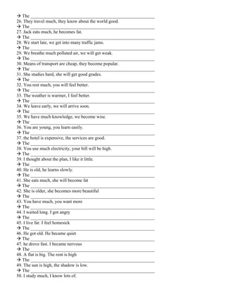  The ______________________________________________________
26. They travel much, they know about the world good.
 The ______________________________________________________
27. Jack eats much, he becomes fat.
 The ______________________________________________________
28. We start late, we get into many traffic jams.
 The ______________________________________________________
29. We breathe much polluted air, we will get weak.
 The ______________________________________________________
30. Means of transport are cheap, they become popular.
 The ______________________________________________________
31. She studies hard, she will get good grades.
 The ______________________________________________________
32. You rest much, you will feel better.
 The ______________________________________________________
33. The weather is warmer, I feel better.
 The ______________________________________________________
34. We leave early, we will arrive soon.
 The ______________________________________________________
35. We have much knowledge, we become wise.
 The ______________________________________________________
36. You are young, you learn easily.
 The ______________________________________________________
37. the hotel is expensive, the services are good.
 The ______________________________________________________
38. You use much electricity, your bill will be high.
 The ______________________________________________________
39. I thought about the plan, I like it little.
 The ______________________________________________________
40. He is old, he learns slowly.
 The ______________________________________________________
41. She eats much, she will become fat
 The ______________________________________________________
42. She is older, she becomes more beautiful
 The ______________________________________________________
43. You have much, you want more
 The ______________________________________________________
44. I waited long. I got angry
 The ______________________________________________________
45. I live far. I feel homesick
 The ______________________________________________________
46. He got old. He became quiet
 The ______________________________________________________
47. he drove fast. I became nervous
 The ______________________________________________________
48. A flat is big. The rent is high
 The ______________________________________________________
49. The sun is high, the shadow is low.
 The ______________________________________________________
50. I study much, I know lots of.
 