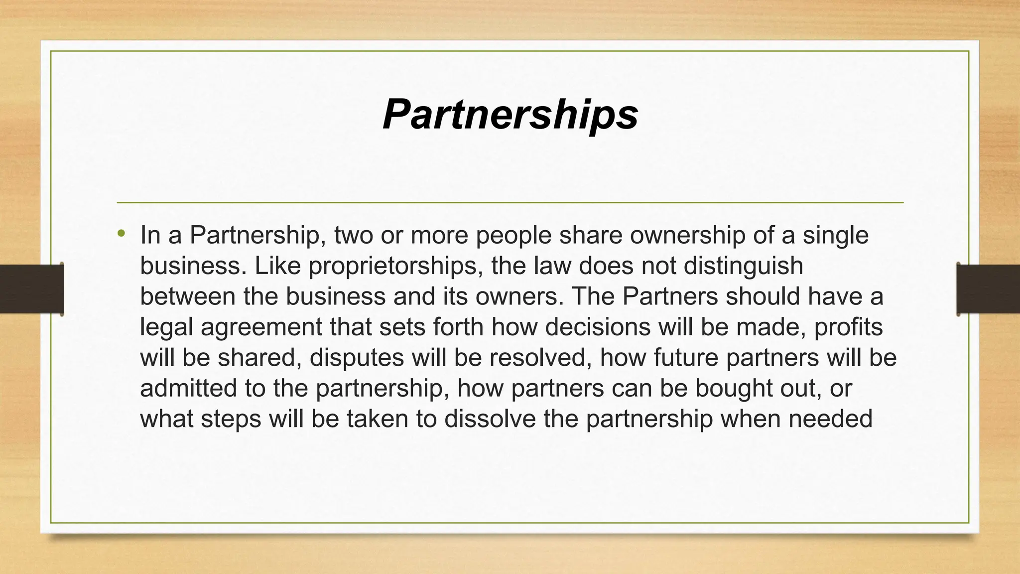 Partnerships
• In a Partnership, two or more people share ownership of a single
business. Like proprietorships, the law does not distinguish
between the business and its owners. The Partners should have a
legal agreement that sets forth how decisions will be made, profits
will be shared, disputes will be resolved, how future partners will be
admitted to the partnership, how partners can be bought out, or
what steps will be taken to dissolve the partnership when needed
 