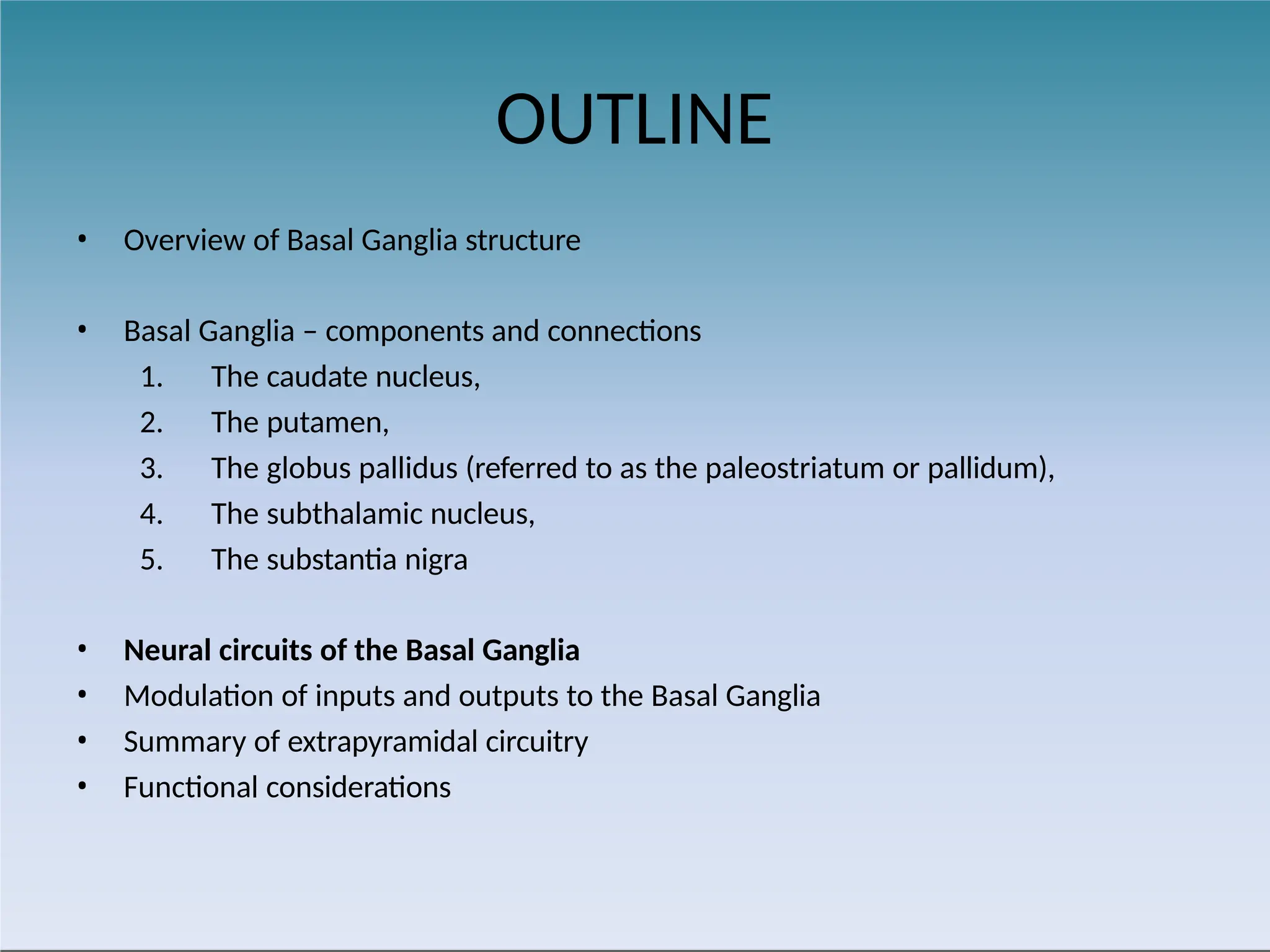 OUTLINE
• Overview of Basal Ganglia structure
• Basal Ganglia – components and connections
1. The caudate nucleus,
2. The putamen,
3. The globus pallidus (referred to as the paleostriatum or pallidum),
4. The subthalamic nucleus,
5. The substantia nigra
• Neural circuits of the Basal Ganglia
• Modulation of inputs and outputs to the Basal Ganglia
• Summary of extrapyramidal circuitry
• Functional considerations
 