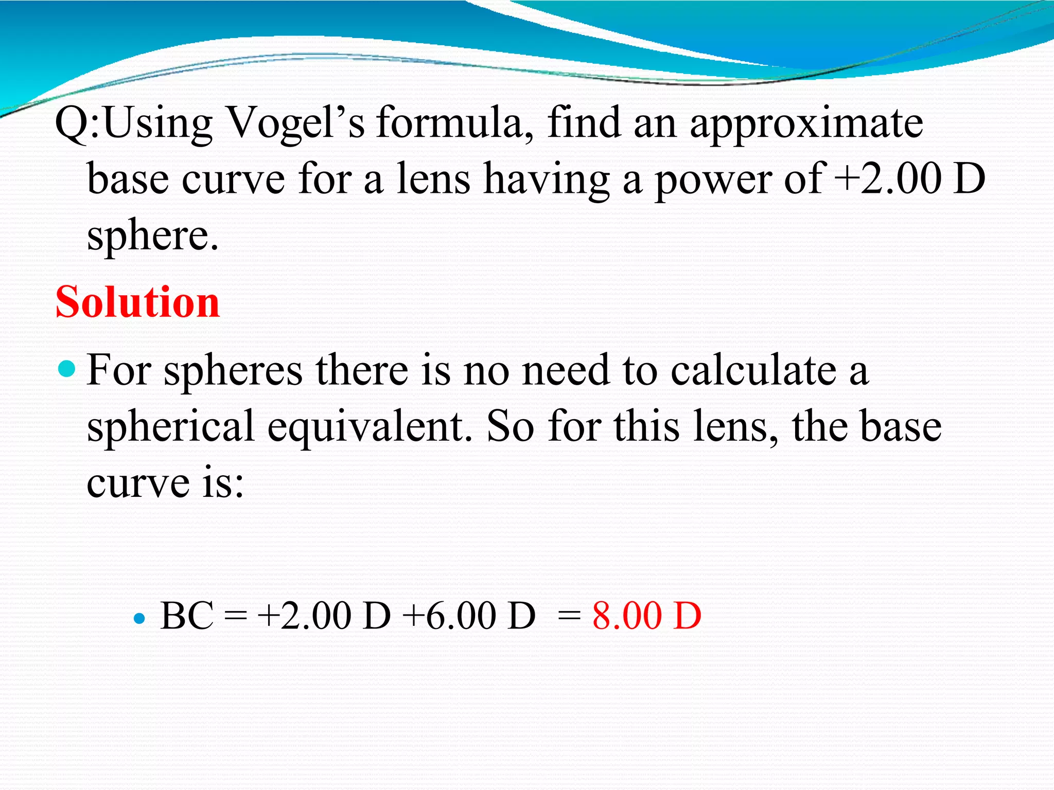 Q:Using Vogel’s formula, find an approximate
base curve for a lens having a power of +2.00 D
sphere.
Solution
 For spheres there is no need to calculate a
spherical equivalent. So for this lens, the base
curve is:
 BC = +2.00 D +6.00 D = 8.00 D
 