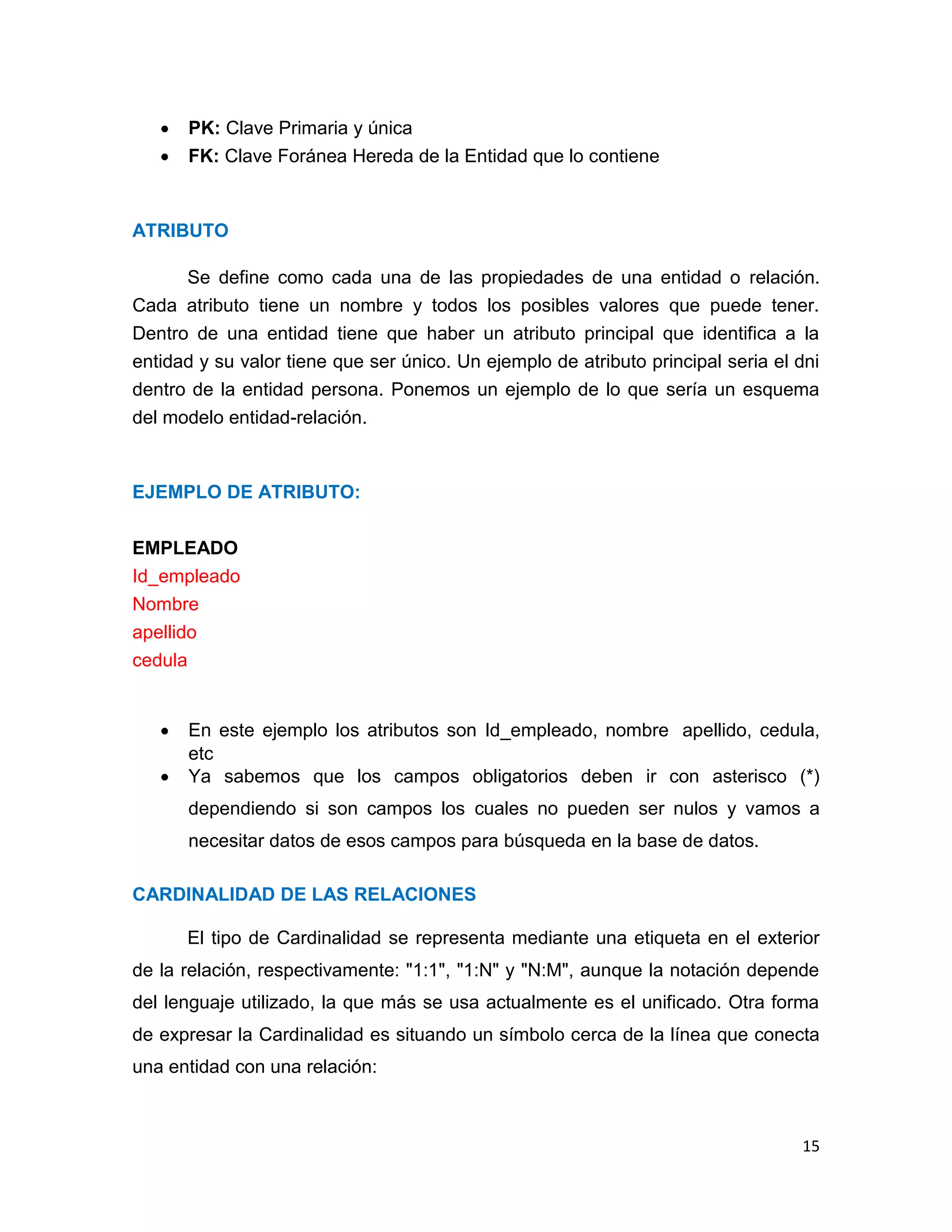 


PK: Clave Primaria y única
FK: Clave Foránea Hereda de la Entidad que lo contiene

ATRIBUTO
Se define como cada una de las propiedades de una entidad o relación.
Cada atributo tiene un nombre y todos los posibles valores que puede tener.
Dentro de una entidad tiene que haber un atributo principal que identifica a la
entidad y su valor tiene que ser único. Un ejemplo de atributo principal seria el dni
dentro de la entidad persona. Ponemos un ejemplo de lo que sería un esquema
del modelo entidad-relación.

EJEMPLO DE ATRIBUTO:
EMPLEADO
Id_empleado
Nombre
apellido
cedula




En este ejemplo los atributos son Id_empleado, nombre apellido, cedula,
etc
Ya sabemos que los campos obligatorios deben ir con asterisco (*)
dependiendo si son campos los cuales no pueden ser nulos y vamos a
necesitar datos de esos campos para búsqueda en la base de datos.

CARDINALIDAD DE LAS RELACIONES
El tipo de Cardinalidad se representa mediante una etiqueta en el exterior
de la relación, respectivamente: "1:1", "1:N" y "N:M", aunque la notación depende
del lenguaje utilizado, la que más se usa actualmente es el unificado. Otra forma
de expresar la Cardinalidad es situando un símbolo cerca de la línea que conecta
una entidad con una relación:

15

 