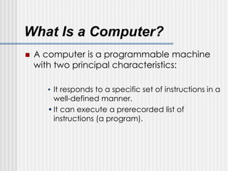 What Is a Computer?
 A computer is a programmable machine
with two principal characteristics:
• It responds to a specific set of instructions in a
well-defined manner.
•It can execute a prerecorded list of
instructions (a program).
 