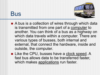 Bus
 A bus is a collection of wires through which data
is transmitted from one part of a computer to
another. You can think of a bus as a highway on
which data travels within a computer. There are
various types of busses, both internal and
external, that connect the hardware, inside and
outside, the computer.
 Like the CPU, busses have a clock speed. A
fast bus allows data to be transferred faster,
which makes applications run faster.
 