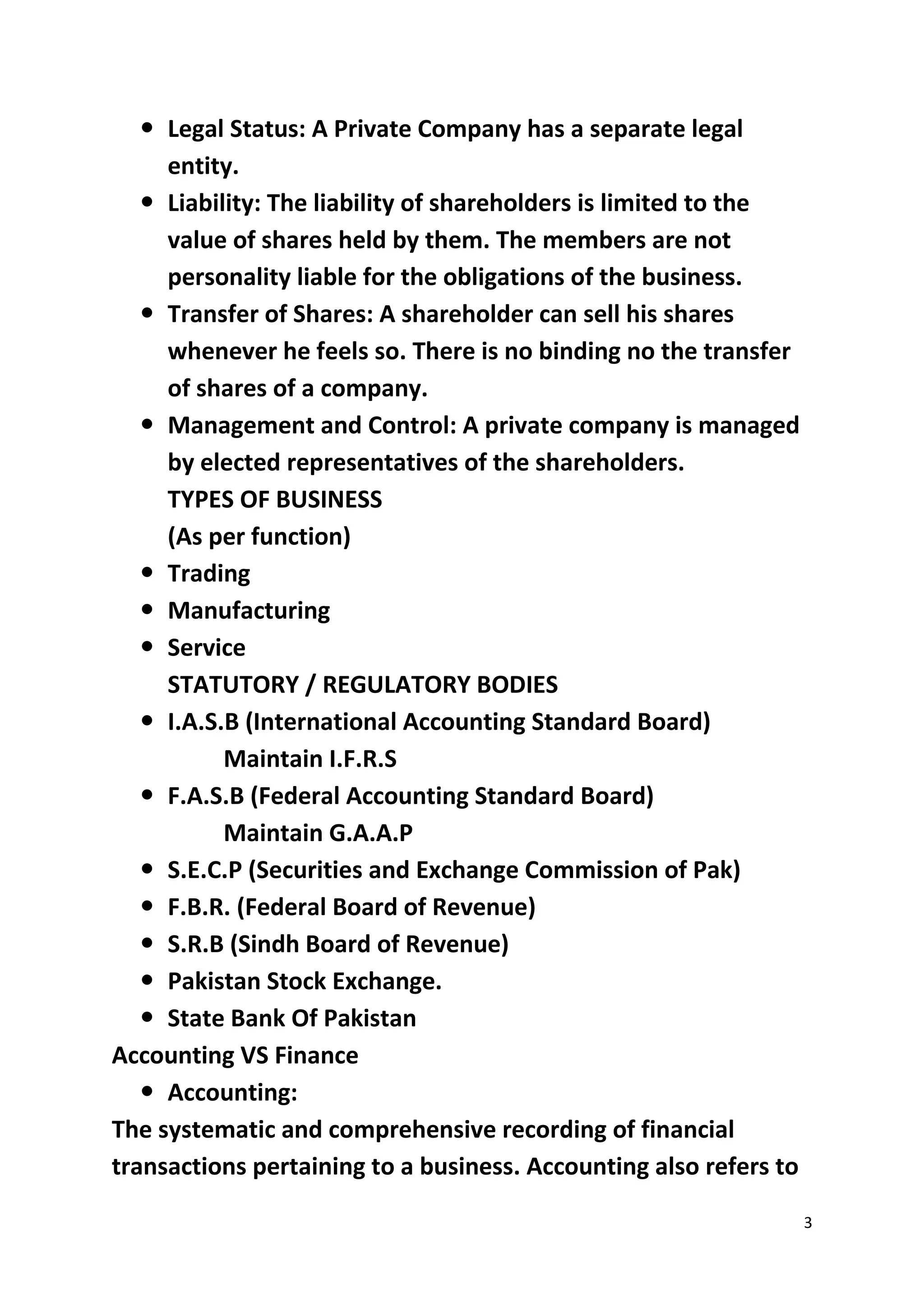 3
 Legal Status: A Private Company has a separate legal
entity.
 Liability: The liability of shareholders is limited to the
value of shares held by them. The members are not
personality liable for the obligations of the business.
 Transfer of Shares: A shareholder can sell his shares
whenever he feels so. There is no binding no the transfer
of shares of a company.
 Management and Control: A private company is managed
by elected representatives of the shareholders.
TYPES OF BUSINESS
(As per function)
 Trading
 Manufacturing
 Service
STATUTORY / REGULATORY BODIES
 I.A.S.B (International Accounting Standard Board)
Maintain I.F.R.S
 F.A.S.B (Federal Accounting Standard Board)
Maintain G.A.A.P
 S.E.C.P (Securities and Exchange Commission of Pak)
 F.B.R. (Federal Board of Revenue)
 S.R.B (Sindh Board of Revenue)
 Pakistan Stock Exchange.
 State Bank Of Pakistan
Accounting VS Finance
 Accounting:
The systematic and comprehensive recording of financial
transactions pertaining to a business. Accounting also refers to
 