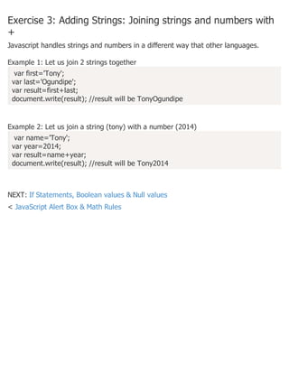 Exercise 3: Adding Strings: Joining strings and numbers with
+
Javascript handles strings and numbers in a different way that other languages.
Example 1: Let us join 2 strings together
var first='Tony';
var last='Ogundipe';
var result=first+last;
document.write(result); //result will be TonyOgundipe
Example 2: Let us join a string (tony) with a number (2014)
var name='Tony';
var year=2014;
var result=name+year;
document.write(result); //result will be Tony2014
NEXT: If Statements, Boolean values & Null values
< JavaScript Alert Box & Math Rules
 