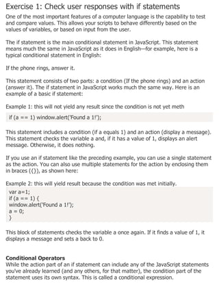 Exercise 1: Check user responses with if statements
One of the most important features of a computer language is the capability to test
and compare values. This allows your scripts to behave differently based on the
values of variables, or based on input from the user.
The if statement is the main conditional statement in JavaScript. This statement
means much the same in JavaScript as it does in English—for example, here is a
typical conditional statement in English:
If the phone rings, answer it.
This statement consists of two parts: a condition (If the phone rings) and an action
(answer it). The if statement in JavaScript works much the same way. Here is an
example of a basic if statement:
Example 1: this will not yield any result since the condition is not yet meth
if (a == 1) window.alert('Found a 1!');
This statement includes a condition (if a equals 1) and an action (display a message).
This statement checks the variable a and, if it has a value of 1, displays an alert
message. Otherwise, it does nothing.
If you use an if statement like the preceding example, you can use a single statement
as the action. You can also use multiple statements for the action by enclosing them
in braces ({}), as shown here:
Example 2: this will yield result because the condition was met initially.
var a=1;
if (a == 1) {
window.alert('Found a 1!');
a = 0;
}
This block of statements checks the variable a once again. If it finds a value of 1, it
displays a message and sets a back to 0.
Conditional Operators
While the action part of an if statement can include any of the JavaScript statements
you've already learned (and any others, for that matter), the condition part of the
statement uses its own syntax. This is called a conditional expression.
 