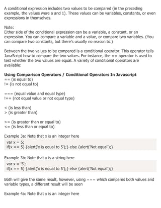 A conditional expression includes two values to be compared (in the preceding
example, the values were a and 1). These values can be variables, constants, or even
expressions in themselves.
Note:
Either side of the conditional expression can be a variable, a constant, or an
expression. You can compare a variable and a value, or compare two variables. (You
can compare two constants, but there's usually no reason to.)
Between the two values to be compared is a conditional operator. This operator tells
JavaScript how to compare the two values. For instance, the == operator is used to
test whether the two values are equal. A variety of conditional operators are
available:
Using Comparison Operators / Conditional Operators In Javascript
== (is equal to)
!= (is not equal to)
=== (equal value and equal type)
!== (not equal value or not equal type)
< (is less than)
> (is greater than)
>= (is greater than or equal to)
<= (is less than or equal to)
Example 3a: Note that x is an integer here
var x = 5;
if(x == 5) {alert('x is equal to 5');} else {alert('Not equal');}
Example 3b: Note that x is a string here
var x = '5';
if(x == 5) {alert('x is equal to 5');} else {alert('Not equal');}
Both will give the same result, however, using === which compares both values and
variable types, a different result will be seen
Example 4a: Note that x is an integer here
 