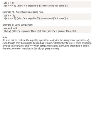 var x = 5;
if(x === 5) {alert('x is equal to 5');} else {alert('Not equal');}
Example 4b: Note that x is a string here
var x = '5';
if(x === 5) {alert('x is equal to 5');} else {alert('Not equal');}
Example 5: using comparison
var x=5,y=8;
if(x>y) {alert('x is greater than y');} else {alert('y is greater than x');}
Note:
Be sure not to confuse the equality operator (==) with the assignment operator (=),
even though they both might be read as "equals." Remember to use = when assigning
a value to a variable, and == when comparing values. Confusing these two is one of
the most common mistakes in JavaScript programming.
 