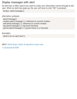 Display messages with alert
An alert box is often used if you want to make sure information comes through to the
user. When an alert box pops up, the user will have to click "OK" to proceed.
Syntax: alert('message');
alternative syntaxes:
alert('message')
window.alert('message') // reference to current window
self.alert('message') // reference to current window
top.alert('message') // top-level frameset
parent.alert('message') // parent frame in a frameset
Examples:
alert('I am an alert box!');
NEXT: Math Rules: Order of operation math rules
< Javascript & DOM
 