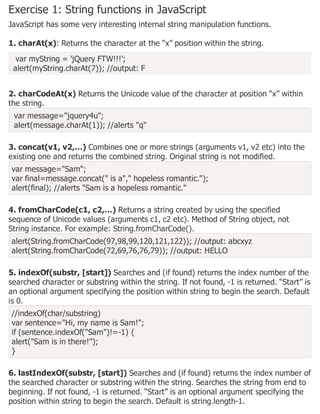 Exercise 1: String functions in JavaScript
JavaScript has some very interesting internal string manipulation functions.
1. charAt(x): Returns the character at the “x” position within the string.
var myString = 'jQuery FTW!!!';
alert(myString.charAt(7)); //output: F
2. charCodeAt(x) Returns the Unicode value of the character at position “x” within
the string.
var message="jquery4u";
alert(message.charAt(1)); //alerts "q"
3. concat(v1, v2,…) Combines one or more strings (arguments v1, v2 etc) into the
existing one and returns the combined string. Original string is not modified.
var message="Sam";
var final=message.concat(" is a"," hopeless romantic.");
alert(final); //alerts "Sam is a hopeless romantic."
4. fromCharCode(c1, c2,…) Returns a string created by using the specified
sequence of Unicode values (arguments c1, c2 etc). Method of String object, not
String instance. For example: String.fromCharCode().
alert(String.fromCharCode(97,98,99,120,121,122)); //output: abcxyz
alert(String.fromCharCode(72,69,76,76,79)); //output: HELLO
5. indexOf(substr, [start]) Searches and (if found) returns the index number of the
searched character or substring within the string. If not found, -1 is returned. “Start” is
an optional argument specifying the position within string to begin the search. Default
is 0.
//indexOf(char/substring)
var sentence="Hi, my name is Sam!";
if (sentence.indexOf("Sam")!=-1) {
alert("Sam is in there!");
}
6. lastIndexOf(substr, [start]) Searches and (if found) returns the index number of
the searched character or substring within the string. Searches the string from end to
beginning. If not found, -1 is returned. “Start” is an optional argument specifying the
position within string to begin the search. Default is string.length-1.
 