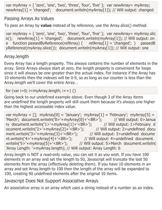var myArray = [ 'zero', 'one', 'two', 'three', 'four', 'five' ]; var newArray= myArray;
newArray[1] = 'changed'; document.writeln(myArray[1]); // Will output: changed
Passing Arrays As Values
To pass an Array by value instead of by reference, use the Array.slice() method.
var myArray = [ 'zero', 'one', 'two', 'three', 'four', 'five' ]; var newArray= myArray.slic
e(); newArray[1] = 'changed'; document.writeln(myArray[1]); // Will output: on
e function passedByReference(refArray) { refArray[1] = 'changed'; } passedB
yReference(myArray.slice()); document.writeln(myArray[1]); // Will output: one
Array.length
Every Array has a length property. This always contains the number of elements in the
array. Since Arrays always start at zero, the length property is convenient for loops
since it will always be one greater than the actual index. For instance if the Array has
10 elements then the indexes will be 0-9, so as long as our counter is less than the
Array.length we'll cover the entire Array…
for (var i=0; i<myArray.length; i++) {}
Going back to our undefined example above. Even though 3 of the Array items
are undefined the length property will still count them because it's always one higher
than the highest accessable index value.
var myArray = []; myArray[0] = 'January'; myArray[1] = 'February'; myArray[5] =
'March'; document.writeln('0>'+myArray[0]+'<BR>'); // Will output: 0>Janua
ry document.writeln('1>'+myArray[1]+'<BR>'); // Will output: 1>February d
ocument.writeln('2>'+myArray[2]+'<BR>'); // Will output: 2>undefined docu
ment.writeln('3>'+myArray[3]+'<BR>'); // Will output: 3>undefined docume
nt.writeln('4>'+myArray[4]+'<BR>'); // Will output: 4>undefined document.
writeln('5>'+myArray[5]+'<BR>'); // Will output: 5>March document.writeln(
'Array Length: '+myArray.length); // Will output: Array Length: 6
Array.length is NOT a read-only value, you can set it as you wish. If you have 100
elements in an array and set the length to 50, Javascript will truncate the last 50
elements from the array (effectively deleting them). If you have 10 elements in an
array and set Array.length to 100 then the length of the array will be expanded to
100, creating 90 undefined elements after the original 10 items.
Javascript Does Not Support Associative Arrays
An associative array is an array which uses a string instead of a number as an index.
 