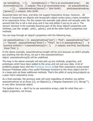 var normalArray = []; normalArray[1] = 'This is an enumerated array'; ale
rt(normalArray[1]); // outputs: This is an enumerated array var associativeArray
= []; associativeArray['person'] = 'John Smith'; alert(associativeArray
['person']); // outputs: John Smith
Javascript does not have, and does not support Associative Arrays. However… All
arrays in Javascript are objects and Javascript's object syntax gives a basic emulation
of an associative Array. For this reason the example code above will actually work. Be
warned that this is not a real array and it has real pitfals if you try to use it. The
'person' element in the example becomes part of the Array object's properties and
methods, just like .length, .sort(), .splice(), and all the other built-in properties and
methods.
You can loop through an object's properties with the following loop…
var associativeArray = []; associativeArray["one"] = "First"; associativeArray["two"
] = "Second"; associativeArray["three"] = "Third"; for (i in associativeArray) { d
ocument.writeln(i+':'+associativeArray[i]+', '); // outputs: one:First, two:Second,
three:Third };
In the above example, associativeArray.length will be zero because we didn't actually
put anything into the Array, we put it into associativeArray's
object. associativeArray[0] will be undefined.
The loop in the above example will also pick up any methods, properties, and
prototypes which have been added to the array and not just your data. A lot of
problems people have with the Prototype library is that their associative arrays break
because Prototype adds a few useful Prototype functions to the Array object and for i
in x loops pick up those additional methods. That's the pitfal of using Array/objects as
a poor man's associative array.
As a final example, the previous code will work regardless of whether you define
associativeArray as an Array ([]), an Object({}), a Regular Expression (//), String(""),
or any other Javascript object.
The bottom line is -- don't try to use associative arrays, code for what they are --
object properties, not Arrays.
 