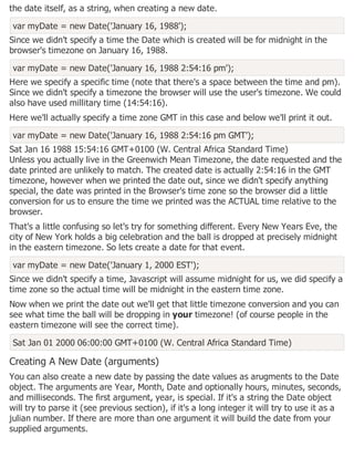 the date itself, as a string, when creating a new date.
var myDate = new Date('January 16, 1988');
Since we didn't specify a time the Date which is created will be for midnight in the
browser's timezone on January 16, 1988.
var myDate = new Date('January 16, 1988 2:54:16 pm');
Here we specify a specific time (note that there's a space between the time and pm).
Since we didn't specify a timezone the browser will use the user's timezone. We could
also have used millitary time (14:54:16).
Here we'll actually specify a time zone GMT in this case and below we'll print it out.
var myDate = new Date('January 16, 1988 2:54:16 pm GMT');
Sat Jan 16 1988 15:54:16 GMT+0100 (W. Central Africa Standard Time)
Unless you actually live in the Greenwich Mean Timezone, the date requested and the
date printed are unlikely to match. The created date is actually 2:54:16 in the GMT
timezone, however when we printed the date out, since we didn't specify anything
special, the date was printed in the Browser's time zone so the browser did a little
conversion for us to ensure the time we printed was the ACTUAL time relative to the
browser.
That's a little confusing so let's try for something different. Every New Years Eve, the
city of New York holds a big celebration and the ball is dropped at precisely midnight
in the eastern timezone. So lets create a date for that event.
var myDate = new Date('January 1, 2000 EST');
Since we didn't specify a time, Javascript will assume midnight for us, we did specify a
time zone so the actual time will be midnight in the eastern time zone.
Now when we print the date out we'll get that little timezone conversion and you can
see what time the ball will be dropping in your timezone! (of course people in the
eastern timezone will see the correct time).
Sat Jan 01 2000 06:00:00 GMT+0100 (W. Central Africa Standard Time)
Creating A New Date (arguments)
You can also create a new date by passing the date values as arugments to the Date
object. The arguments are Year, Month, Date and optionally hours, minutes, seconds,
and milliseconds. The first argument, year, is special. If it's a string the Date object
will try to parse it (see previous section), if it's a long integer it will try to use it as a
julian number. If there are more than one argument it will build the date from your
supplied arguments.
 