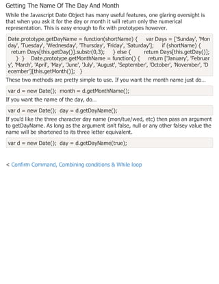Getting The Name Of The Day And Month
While the Javascript Date Object has many useful features, one glaring oversight is
that when you ask it for the day or month it will return only the numerical
representation. This is easy enough to fix with prototypes however.
Date.prototype.getDayName = function(shortName) { var Days = ['Sunday', 'Mon
day', 'Tuesday', 'Wednesday', 'Thursday', 'Friday', 'Saturday']; if (shortName) {
return Days[this.getDay()].substr(0,3); } else { return Days[this.getDay()];
} } Date.prototype.getMonthName = function() { return ['January', 'Februar
y', 'March', 'April', 'May', 'June', 'July', 'August', 'September', 'October', 'November', 'D
ecember'][this.getMonth()]; }
These two methods are pretty simple to use. If you want the month name just do…
var d = new Date(); month = d.getMonthName();
If you want the name of the day, do…
var d = new Date(); day = d.getDayName();
If you'd like the three character day name (mon/tue/wed, etc) then pass an argument
to getDayName. As long as the argument isn't false, null or any other falsey value the
name will be shortened to its three letter equivalent.
var d = new Date(); day = d.getDayName(true);
< Confirm Command, Combining conditions & While loop
 