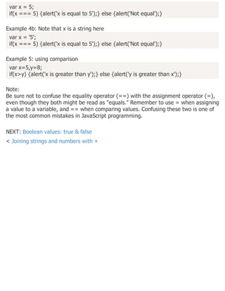 var x = 5;
if(x === 5) {alert('x is equal to 5');} else {alert('Not equal');}
Example 4b: Note that x is a string here
var x = '5';
if(x === 5) {alert('x is equal to 5');} else {alert('Not equal');}
Example 5: using comparison
var x=5,y=8;
if(x>y) {alert('x is greater than y');} else {alert('y is greater than x');}
Note:
Be sure not to confuse the equality operator (==) with the assignment operator (=),
even though they both might be read as "equals." Remember to use = when assigning
a value to a variable, and == when comparing values. Confusing these two is one of
the most common mistakes in JavaScript programming.
NEXT: Boolean values: true & false
< Joining strings and numbers with +
 