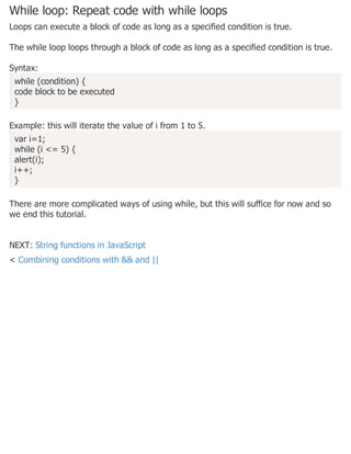 While loop: Repeat code with while loops
Loops can execute a block of code as long as a specified condition is true.
The while loop loops through a block of code as long as a specified condition is true.
Syntax:
while (condition) {
code block to be executed
}
Example: this will iterate the value of i from 1 to 5.
var i=1;
while (i <= 5) {
alert(i);
i++;
}
There are more complicated ways of using while, but this will suffice for now and so
we end this tutorial.
NEXT: String functions in JavaScript
< Combining conditions with && and ||
 