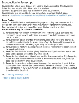 Introduction to Javascript
Javascript has lots of uses, it is not only used to develop websites. This Javascript
Editor that was introduced in this tutorial is a windows
software, but javascript code was used in 95% of its development.
Javascript can also be used to develop games (you can check this link as an
example http://msdn.microsoft.com/en-us/library/windows/apps/hh465158.aspx).
Basic Facts:
Javascript is said to be the most popular language according to some sources. It is
also said by some to be the world's most misunderstood programming language.
I am however interested in technicalities since this is a practical section.
Here are some key facts about JavaScript:
1. Javascript has very little in common with Java, so being a Java guru does not
necessarily mean you will understand javascript (i use both languages so i know
this to be a fact).
2. JavaScript is an object oriented dynamic language: it has types and operators,
core objects, and methods. Its syntax comes from the Java and C languages, so
many structures from those languages apply to JavaScript as well.
3. JavaScript does not have classes; instead, the class functionality is accomplished
by object prototypes.
4. Javascript functions are objects, giving functions the capacity to hold executable
code and be passed around like any other object.
5. Javascript has lots of uses, it is not only used to develop websites. This Javascript
Editor that was introduced in this tutorial is a windows software, but javascript
code was used in 95% of its development.
6. Javascript is exclusively a client-sided language, this means that it must first be
downloaded from a server and then executed inside the browser. Unlike server-
sided scripts like PHP,PERL,JSP which are executed on the browser and the output
if any is sent to the client.
NEXT: Writing Javascript Code
< back to basics course outline
 