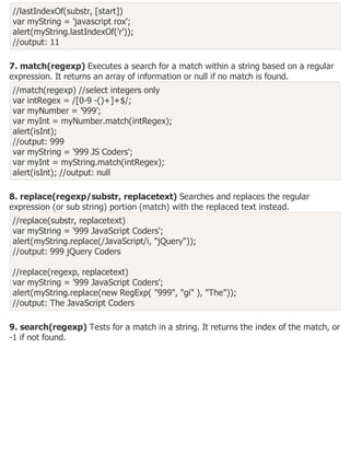 //lastIndexOf(substr, [start])
var myString = 'javascript rox';
alert(myString.lastIndexOf('r'));
//output: 11
7. match(regexp) Executes a search for a match within a string based on a regular
expression. It returns an array of information or null if no match is found.
//match(regexp) //select integers only
var intRegex = /[0-9 -()+]+$/;
var myNumber = '999';
var myInt = myNumber.match(intRegex);
alert(isInt);
//output: 999
var myString = '999 JS Coders';
var myInt = myString.match(intRegex);
alert(isInt); //output: null
8. replace(regexp/substr, replacetext) Searches and replaces the regular
expression (or sub string) portion (match) with the replaced text instead.
//replace(substr, replacetext)
var myString = '999 JavaScript Coders';
alert(myString.replace(/JavaScript/i, "jQuery"));
//output: 999 jQuery Coders
//replace(regexp, replacetext)
var myString = '999 JavaScript Coders';
alert(myString.replace(new RegExp( "999", "gi" ), "The"));
//output: The JavaScript Coders
9. search(regexp) Tests for a match in a string. It returns the index of the match, or
-1 if not found.
 
