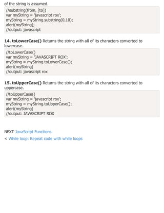 of the string is assumed.
//substring(from, [to])
var myString = 'javascript rox';
myString = myString.substring(0,10);
alert(myString);
//output: javascript
14. toLowerCase() Returns the string with all of its characters converted to
lowercase.
//toLowerCase()
var myString = 'JAVASCRIPT ROX';
myString = myString.toLowerCase();
alert(myString)
//output: javascript rox
15. toUpperCase() Returns the string with all of its characters converted to
uppercase.
//toUpperCase()
var myString = 'javascript rox';
myString = myString.toUpperCase();
alert(myString)
//output: JAVASCRIPT ROX
NEXT JavaScript Functions
< While loop: Repeat code with while loops
 