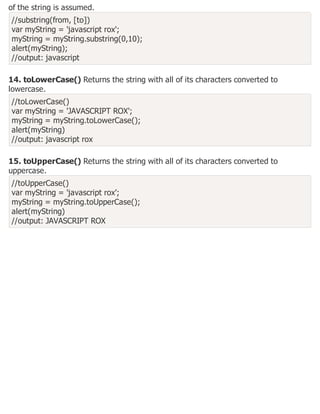 of the string is assumed.
//substring(from, [to])
var myString = 'javascript rox';
myString = myString.substring(0,10);
alert(myString);
//output: javascript
14. toLowerCase() Returns the string with all of its characters converted to
lowercase.
//toLowerCase()
var myString = 'JAVASCRIPT ROX';
myString = myString.toLowerCase();
alert(myString)
//output: javascript rox
15. toUpperCase() Returns the string with all of its characters converted to
uppercase.
//toUpperCase()
var myString = 'javascript rox';
myString = myString.toUpperCase();
alert(myString)
//output: JAVASCRIPT ROX
 
