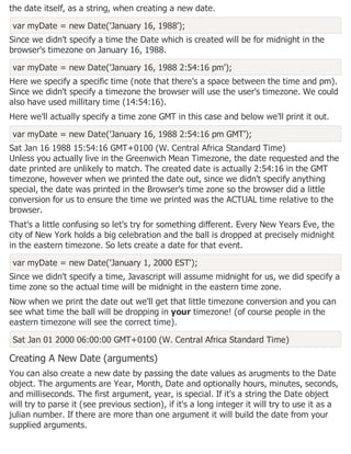 the date itself, as a string, when creating a new date.
var myDate = new Date('January 16, 1988');
Since we didn't specify a time the Date which is created will be for midnight in the
browser's timezone on January 16, 1988.
var myDate = new Date('January 16, 1988 2:54:16 pm');
Here we specify a specific time (note that there's a space between the time and pm).
Since we didn't specify a timezone the browser will use the user's timezone. We could
also have used millitary time (14:54:16).
Here we'll actually specify a time zone GMT in this case and below we'll print it out.
var myDate = new Date('January 16, 1988 2:54:16 pm GMT');
Sat Jan 16 1988 15:54:16 GMT+0100 (W. Central Africa Standard Time)
Unless you actually live in the Greenwich Mean Timezone, the date requested and the
date printed are unlikely to match. The created date is actually 2:54:16 in the GMT
timezone, however when we printed the date out, since we didn't specify anything
special, the date was printed in the Browser's time zone so the browser did a little
conversion for us to ensure the time we printed was the ACTUAL time relative to the
browser.
That's a little confusing so let's try for something different. Every New Years Eve, the
city of New York holds a big celebration and the ball is dropped at precisely midnight
in the eastern timezone. So lets create a date for that event.
var myDate = new Date('January 1, 2000 EST');
Since we didn't specify a time, Javascript will assume midnight for us, we did specify a
time zone so the actual time will be midnight in the eastern time zone.
Now when we print the date out we'll get that little timezone conversion and you can
see what time the ball will be dropping in your timezone! (of course people in the
eastern timezone will see the correct time).
Sat Jan 01 2000 06:00:00 GMT+0100 (W. Central Africa Standard Time)
Creating A New Date (arguments)
You can also create a new date by passing the date values as arugments to the Date
object. The arguments are Year, Month, Date and optionally hours, minutes, seconds,
and milliseconds. The first argument, year, is special. If it's a string the Date object
will try to parse it (see previous section), if it's a long integer it will try to use it as a
julian number. If there are more than one argument it will build the date from your
supplied arguments.
 