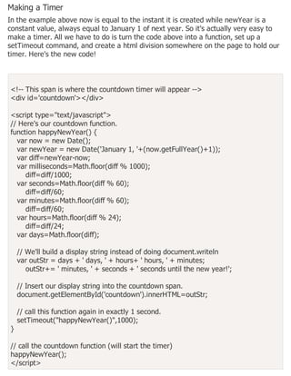 Making a Timer
In the example above now is equal to the instant it is created while newYear is a
constant value, always equal to January 1 of next year. So it's actually very easy to
make a timer. All we have to do is turn the code above into a function, set up a
setTimeout command, and create a html division somewhere on the page to hold our
timer. Here's the new code!
<!-- This span is where the countdown timer will appear -->
<div id='countdown'></div>
<script type="text/javascript">
// Here's our countdown function.
function happyNewYear() {
var now = new Date();
var newYear = new Date('January 1, '+(now.getFullYear()+1));
var diff=newYear-now;
var milliseconds=Math.floor(diff % 1000);
diff=diff/1000;
var seconds=Math.floor(diff % 60);
diff=diff/60;
var minutes=Math.floor(diff % 60);
diff=diff/60;
var hours=Math.floor(diff % 24);
diff=diff/24;
var days=Math.floor(diff);
// We'll build a display string instead of doing document.writeln
var outStr = days + ' days, ' + hours+ ' hours, ' + minutes;
outStr+= ' minutes, ' + seconds + ' seconds until the new year!';
// Insert our display string into the countdown span.
document.getElementById('countdown').innerHTML=outStr;
// call this function again in exactly 1 second.
setTimeout("happyNewYear()",1000);
}
// call the countdown function (will start the timer)
happyNewYear();
</script>
 