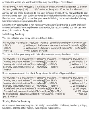 of confusion where you want to initialize only one integer. For instance.
var badArray = new Array(10); // Creates an empty Array that's sized for 10 elemen
ts. var goodArray= [10]; // Creates an Array with 10 as the first element.
As you can see these two lines do two very different things. If you had wanted to add
more than one item then badArray would be initialized correctly since Javascript would
then be smart enough to know that you were initializing the array instead of stating
how many elements you wanted to add.
Since the new constructor is not necessary with Arrays and there's a slight chance of
unintended results by using the new constructor, it's recommended you not use new
Array() to create an Array.
Initializing An Array
You can initialize your array with pre-defined data…
var myArray = ['January', 'February', 'March']; document.writeln('0>'+myArray[0]+'
<BR>'); // Will output: 0>January document.writeln('1>'+myArray[1]+'
<BR>'); // Will output: 1>February document.writeln('2>'+myArray[2]+
'<BR>'); // Will output: 2>March
You can inizialize your array with data after an empty array has been created…
var myArray = []; myArray[0] = 'January'; myArray[1] = 'February'; myArray[2] =
'March'; document.writeln('0>'+myArray[0]+'<BR>'); // Will output: 0>
January document.writeln('1>'+myArray[1]+'<BR>'); // Will output: 1>
February document.writeln('2>'+myArray[2]+'<BR>'); // Will output: 2
>March
If you skip an element, the blank Array elements will be of type undefined
var myArray = []; myArray[0] = 'January'; myArray[1] = 'February'; myArray[5] =
'March'; document.writeln('0>'+myArray[0]+'<BR>'); // Will output: 0>
January document.writeln('1>'+myArray[1]+'<BR>'); // Will output: 1>
February document.writeln('2>'+myArray[2]+'<BR>'); // Will output: 2
>undefined document.writeln('3>'+myArray[3]+'<BR>'); // Will output:
3>undefined document.writeln('4>'+myArray[4]+'<BR>'); // Will outpu
t: 4>undefined document.writeln('5>'+myArray[5]+'<BR>'); // Will out
put: 5>March
Storing Data In An Array
An array can store anything you can assign to a variable: booleans, numbers, strings,
functions, objects, other Arrays, even regular expressions…
 
