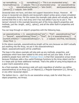 var normalArray = []; normalArray[1] = 'This is an enumerated array'; ale
rt(normalArray[1]); // outputs: This is an enumerated array var associativeArray
= []; associativeArray['person'] = 'John Smith'; alert(associativeArray
['person']); // outputs: John Smith
Javascript does not have, and does not support Associative Arrays. However… All
arrays in Javascript are objects and Javascript's object syntax gives a basic emulation
of an associative Array. For this reason the example code above will actually work. Be
warned that this is not a real array and it has real pitfals if you try to use it. The
'person' element in the example becomes part of the Array object's properties and
methods, just like .length, .sort(), .splice(), and all the other built-in properties and
methods.
You can loop through an object's properties with the following loop…
var associativeArray = []; associativeArray["one"] = "First"; associativeArray["two"
] = "Second"; associativeArray["three"] = "Third"; for (i in associativeArray) { d
ocument.writeln(i+':'+associativeArray[i]+', '); // outputs: one:First, two:Second,
three:Third };
In the above example, associativeArray.length will be zero because we didn't actually
put anything into the Array, we put it into associativeArray's
object. associativeArray[0] will be undefined.
The loop in the above example will also pick up any methods, properties, and
prototypes which have been added to the array and not just your data. A lot of
problems people have with the Prototype library is that their associative arrays break
because Prototype adds a few useful Prototype functions to the Array object and for i
in x loops pick up those additional methods. That's the pitfal of using Array/objects as
a poor man's associative array.
As a final example, the previous code will work regardless of whether you define
associativeArray as an Array ([]), an Object({}), a Regular Expression (//), String(""),
or any other Javascript object.
The bottom line is -- don't try to use associative arrays, code for what they are --
object properties, not Arrays.
 