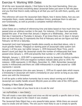 Exercise 4: Working With Dates
Of all the core Javascript objects, I find Dates to be the most fascinating. Once you
learn a few small tricks everything about Javascript Dates just seem to fall into place
and you find that there's really nothing at all that you can't do with them, quickly, and
easily.
This reference will cover the Javascript Date Object, how it stores Dates, how you can
manipulate them, create calendars, countdown timers, prototype them to add your
own functionality, as well as provide a complete method reference.
Julian Dates
Julian Dates are a method of referencing time and dates based on how much time has
passed since an arbitrary number in the past. For instance, 215 days have presently
passed this year. If we know that January 1 begins on a Wednesday , then we know
that day 2 represents a Thursday in January. If we know there are 31 days in January
then we know that day 32 represents the first of February and we can figure out that
February 1st fell on a Saturday.
Javascript (and most languages) handle dates exactly as described above, only in
much grander fashion. Theepoch or starting point of Javascript's date system isn't
January 1 of this year, but rather January 1, 1970 Greenwich Mean Time, and it
doesn't count just days! No Javascript counts the number of milliseconds that have
passed since January 1, 1970 and presently that number is 1,407,152,039,648.
Midnight, January 1, 1970 GMT is represented as zero by Javascript. Positive numbers
indicate dates after 1970 and negative numbers indicate dates prior to 1970. For
instance -1000 represents 11:59:59pm, December 31, 1969. Remember Javascript
counts in milliseconds and there are 1000 milliseconds in a single second so -1000
represents 1 second.
By a great coincidence Unix also uses January 1, 1970 as it's epoch date which means
a timestamp in Javascript will match a timestamp on your server as long as you take
some care with the timezones!
It will be quite a while before humanity has to worry about running out of dates!
Javascript can readily handle around 285,616 years on either side of the 1970 epoch.
Creating A New Date (Parsed)
To create a new Date all you have to do is to ask for one!
var myFirstDate = new Date();
This will create a new date object and since we did not specify a specific date or time,
the date will be equal to the instant it was created.
The Javascript Date Object has a very powerful date parser. While there are several
ways to create and set Dates. The one you're most likely to use is simply to specify
 