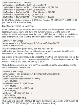 var dayNumber = 1177303066;
var seconds = dayNumber % 60; // seconds=46
dayNumber = dayNumber/60; // dayNumber = 19,621,717
var minutes = dayNumber % 60; // minutes=37
dayNumber = dayNumber/60; // dayNumber = 327,028
var hours = dayNumber % 24; // hours = 4
dayNumber = dayNumber/24 // dayNumber = 13,626
Or 13,624 days between January 1, 1970 and Mon Apr 23 2007 05:37:46 GMT+0100
(W. Central Africa Standard Time)
Countdown Timers In Javascript
In the previous section we broke a day number out into its component milliseconds,
seconds, minutes, hours, and days. The number we used was the number of
milliseconds that had elapsed since January 1, 1970. But we could just as easily have
used another date. Lets take the difference between now and the end of the year.
var now = new Date();
var newYear = new Date('January 1, '+(now.getFullYear()+1));
var diff=newYear-now;
This code creates two julian dates, now and newYear. By
subtracting now from newYear we get an integer which represents the difference
between the two dates, specifically: 12,914,813,502.
We can use division and modulus to extract the time from this number just like we did
in the previous section only now we're computing the difference between now and the
new year instead of a date and January 1, 1970.
This article is generating now and newYear in real-time so the values below are the
actual values until the new year!
var now = new Date();
var newYear = new Date('January 1, '+(now.getFullYear()+1));
var diff=newYear-now;
var milliseconds=Math.floor(diff % 1000);
diff=diff/1000;
var seconds=Math.floor(diff % 60);
diff=diff/60;
var minutes=Math.floor(diff % 60);
diff=diff/60;
var hours=Math.floor(diff % 24);
diff=diff/24;
var days=Math.floor(diff);
This gives us a value of 149 Days, 11 hours, 26 minutes, 53 seconds, until Thu Jan 01
2015 00:00:00 GMT+0100 (W. Central Africa Standard Time).
 