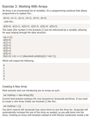 Exercise 3: Working With Arrays
An Array is an enumerated list of variables. It's a programming construct that allows
programmers to replace this…
x0=0; x1=1; x2=2; x3=3; x4=4; x5=5;
…with this…
x[0]=0; x[1]=1; x[2]=2; x[3]=3; x[4]=4; x[5]=5;
The index (the number in the brackets [] )can be referenced by a variable, allowing
for easy looping through the data structure.
var x=[];
x[0]=0;
x[1]=1;
x[2]=2;
x[3]=3;
x[4]=4;
x[5]=5;
for(i=0; i<6; i++) {document.writeln(x[i]+'<br>');}
Which will output the following…
0
1
2
3
4
5
Creating A New Array
Most tutorials start out introducing you to arrays as such…
var myArray = new Array(10);
Current best-practice eschews the new keyword on Javascript primitives. If you want
to create a new Array simply use brackets [] like this…
var myArray = [];
You don't need to tell Javascript how many items to size the Array for. Javascript will
automatically increase the size of the Array as needed, as you add items into the
Array. Creating an Array with brackets instead of with thenew constructor avoids a bit
 