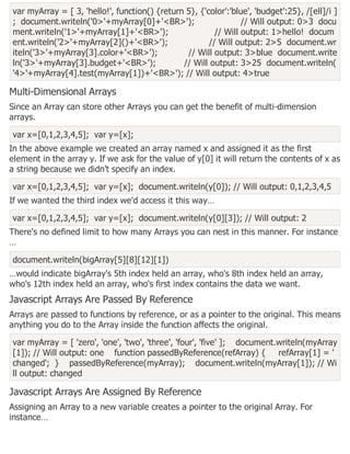 var myArray = [ 3, 'hello!', function() {return 5}, {'color':'blue', 'budget':25}, /[ell]/i ]
; document.writeln('0>'+myArray[0]+'<BR>'); // Will output: 0>3 docu
ment.writeln('1>'+myArray[1]+'<BR>'); // Will output: 1>hello! docum
ent.writeln('2>'+myArray[2]()+'<BR>'); // Will output: 2>5 document.wr
iteln('3>'+myArray[3].color+'<BR>'); // Will output: 3>blue document.write
ln('3>'+myArray[3].budget+'<BR>'); // Will output: 3>25 document.writeln(
'4>'+myArray[4].test(myArray[1])+'<BR>'); // Will output: 4>true
Multi-Dimensional Arrays
Since an Array can store other Arrays you can get the benefit of multi-dimension
arrays.
var x=[0,1,2,3,4,5]; var y=[x];
In the above example we created an array named x and assigned it as the first
element in the array y. If we ask for the value of y[0] it will return the contents of x as
a string because we didn't specify an index.
var x=[0,1,2,3,4,5]; var y=[x]; document.writeln(y[0]); // Will output: 0,1,2,3,4,5
If we wanted the third index we'd access it this way…
var x=[0,1,2,3,4,5]; var y=[x]; document.writeln(y[0][3]); // Will output: 2
There's no defined limit to how many Arrays you can nest in this manner. For instance
…
document.writeln(bigArray[5][8][12][1])
…would indicate bigArray's 5th index held an array, who's 8th index held an array,
who's 12th index held an array, who's first index contains the data we want.
Javascript Arrays Are Passed By Reference
Arrays are passed to functions by reference, or as a pointer to the original. This means
anything you do to the Array inside the function affects the original.
var myArray = [ 'zero', 'one', 'two', 'three', 'four', 'five' ]; document.writeln(myArray
[1]); // Will output: one function passedByReference(refArray) { refArray[1] = '
changed'; } passedByReference(myArray); document.writeln(myArray[1]); // Wi
ll output: changed
Javascript Arrays Are Assigned By Reference
Assigning an Array to a new variable creates a pointer to the original Array. For
instance…
 