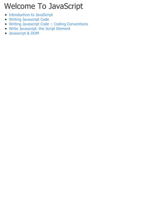 Welcome To JavaScript
Introduction to JavaScript
Writing Javascript Code
Writing Javascript Code :: Coding Conventions
Write Javascript: the Script Element
Javascript & DOM
 