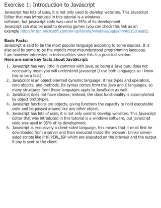 Exercise 1: Introduction to Javascript
Javascript has lots of uses, it is not only used to develop websites. This Javascript
Editor that was introduced in this tutorial is a windows
software, but javascript code was used in 95% of its development.
Javascript can also be used to develop games (you can check this link as an
example http://msdn.microsoft.com/en-us/library/windows/apps/hh465158.aspx).
Basic Facts:
Javascript is said to be the most popular language according to some sources. It is
also said by some to be the world's most misunderstood programming language.
I am however interested in technicalities since this is a practical section.
Here are some key facts about JavaScript:
1. Javascript has very little in common with Java, so being a Java guru does not
necessarily mean you will understand javascript (i use both languages so i know
this to be a fact).
2. JavaScript is an object oriented dynamic language: it has types and operators,
core objects, and methods. Its syntax comes from the Java and C languages, so
many structures from those languages apply to JavaScript as well.
3. JavaScript does not have classes; instead, the class functionality is accomplished
by object prototypes.
4. Javascript functions are objects, giving functions the capacity to hold executable
code and be passed around like any other object.
5. Javascript has lots of uses, it is not only used to develop websites. This Javascript
Editor that was introduced in this tutorial is a windows software, but javascript
code was used in 95% of its development.
6. Javascript is exclusively a client-sided language, this means that it must first be
downloaded from a server and then executed inside the browser. Unlike server-
sided scripts like PHP,PERL,JSP which are executed on the browser and the output
if any is sent to the client.
 