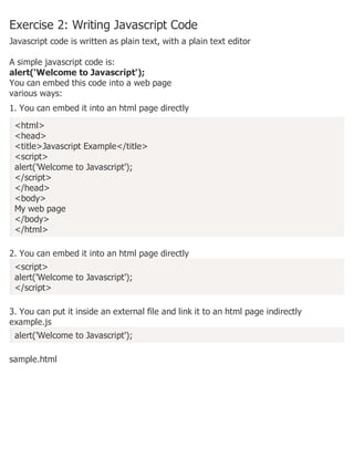 Exercise 2: Writing Javascript Code
Javascript code is written as plain text, with a plain text editor
A simple javascript code is:
alert('Welcome to Javascript');
You can embed this code into a web page
various ways:
1. You can embed it into an html page directly
<html>
<head>
<title>Javascript Example</title>
<script>
alert('Welcome to Javascript');
</script>
</head>
<body>
My web page
</body>
</html>
2. You can embed it into an html page directly
<script>
alert('Welcome to Javascript');
</script>
3. You can put it inside an external file and link it to an html page indirectly
example.js
alert('Welcome to Javascript');
sample.html
 