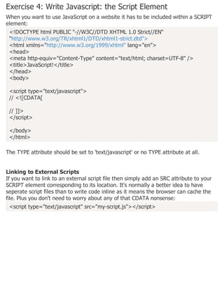 Exercise 4: Write Javascript: the Script Element
When you want to use JavaScript on a website it has to be included within a SCRIPT
element:
<!DOCTYPE html PUBLIC "-//W3C//DTD XHTML 1.0 Strict//EN"
"http://www.w3.org/TR/xhtml1/DTD/xhtml1-strict.dtd">
<html xmlns="http://www.w3.org/1999/xhtml" lang="en">
<head>
<meta http-equiv="Content-Type" content="text/html; charset=UTF-8" />
<title>JavaScript!</title>
</head>
<body>
<script type="text/javascript">
// <![CDATA[
// ]]>
</script>
</body>
</html>
The TYPE attribute should be set to 'text/javascript' or no TYPE attribute at all.
Linking to External Scripts
If you want to link to an external script file then simply add an SRC attribute to your
SCRIPT element corresponding to its location. It's normally a better idea to have
seperate script files than to write code inline as it means the browser can cache the
file. Plus you don't need to worry about any of that CDATA nonsense:
<script type="text/javascript" src="my-script.js"></script>
 