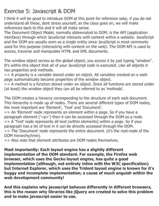 Exercise 5: Javascript & DOM
I think it will be good to introduce DOM at this point for reference sake, if you do not
understand all these, dont stress yourself, as the class goes on, we will make
references back to this and it will all make sense.
The Document Object Model, normally abbreviated to DOM, is the API (application
interface) through which JavaScript interacts with content within a website. JavaScript
and the DOM are usually seen as a single entity since JavaScript is most commonly
used for this purpose (interacting with content on the web). The DOM API is used to
access, traverse and manipulate HTML and XML documents.
The window object serves as the global object, you access it by just typing "window".
It's within this object that all of your JavaScript code is executed. Like all objects it
has properties and methods.
=> A property is a variable stored under an object. All variables created on a web-
page authomatically become properties of the window object.
=> A method is a function stored under an object. Since all functions are stored under
(at least) the window object they can all be referred to as 'methods'.
The DOM creates a hierarcy corresponding to the structure of each web document.
This hierarchy is made up of nodes. There are several different types of DOM nodes,
the most important are 'Element', 'Text' and 'Document'.
=> An 'Element' node represents an element within a page. So if you have a
paragraph element ('<p>') then it can be accessed through the DOM as a node.
=> A 'Text' node represents all text (within elements) within a page. So if your
paragraph has a bit of text in it can be directly accessed through the DOM.
=> The 'Document' node represents the entire document. (it's the root-node of the
DOM hierarchy/tree).
=> Also note that element attributes are DOM nodes themselves.
Most importantly: Each layout engine has a slightly different
implementation of the DOM standard. For example, the Firefox web
browser, which uses the Gecko layout engine, has quite a good
implementation (although, not entirely inline with the W3C specification)
but Internet Explorer, which uses the Trident layout engine is known for it's
buggy and incomplete implementation; a cause of much anguish within the
web development community!
And this explains why javascript behaves differently in different browsers,
this is the reason why libraries like jQuery are created to solve this problem
and to make javascript easier to use.
 