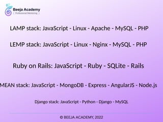LAMP stack: JavaScript - Linux - Apache - MySQL - PHP
MEAN stack: JavaScript - MongoDB - Express - AngularJS - Node.js
Django stack: JavaScript - Python - Django - MySQL
LEMP stack: JavaScript - Linux - Nginx - MySQL - PHP
Ruby on Rails: JavaScript - Ruby - SQLite - Rails